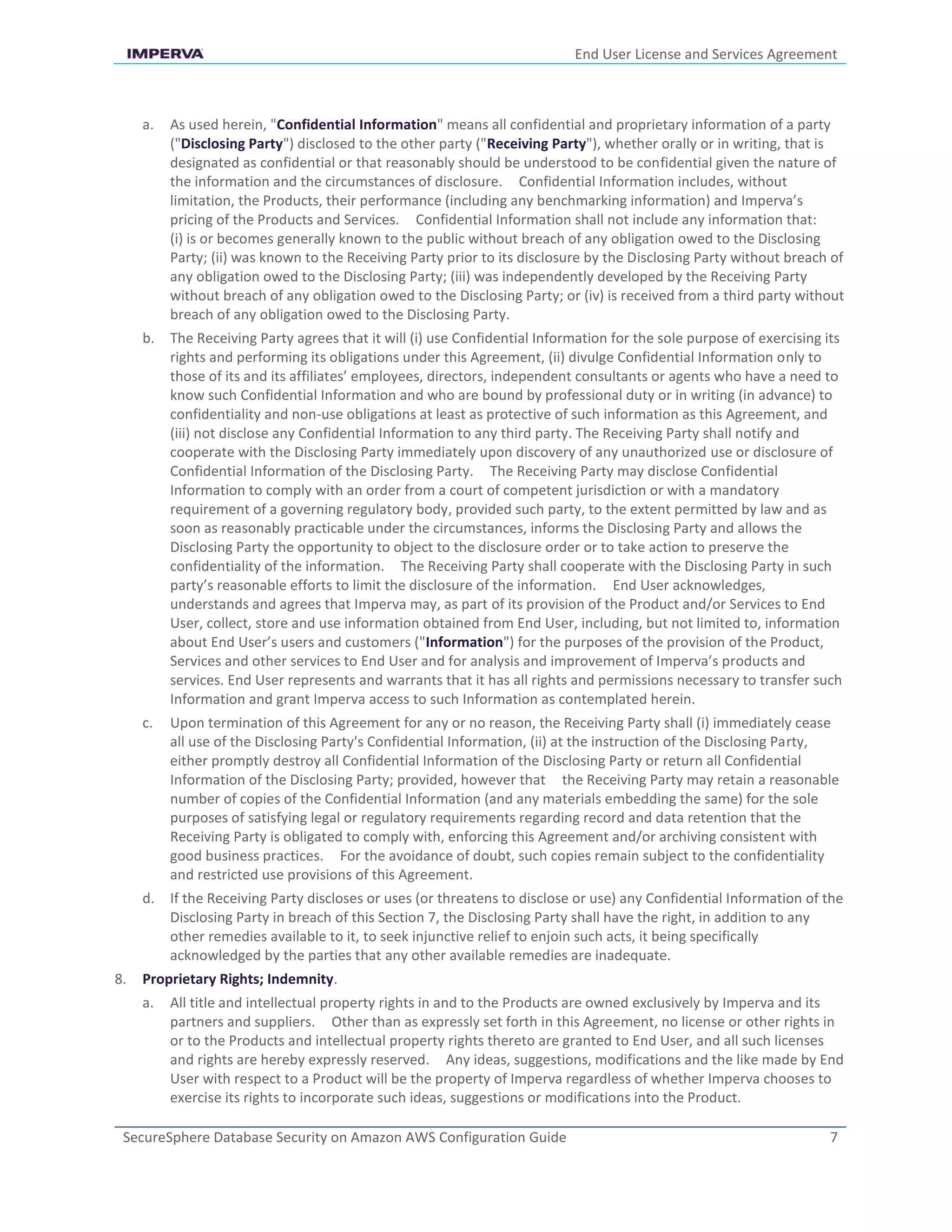 End User License and Services Agreement
SecureSphere Database Security on Amazon AWS Configuration Guide 7
a. As used herein, "Confidential Information" means all confidential and proprietary information of a party
("Disclosing Party") disclosed to the other party ("Receiving Party"), whether orally or in writing, that is
designated as confidential or that reasonably should be understood to be confidential given the nature of
the information and the circumstances of disclosure. Confidential Information includes, without
limitation, the Products, their performance (including any benchmarking information) and Imperva’s
pricing of the Products and Services. Confidential Information shall not include any information that:
(i) is or becomes generally known to the public without breach of any obligation owed to the Disclosing
Party; (ii) was known to the Receiving Party prior to its disclosure by the Disclosing Party without breach of
any obligation owed to the Disclosing Party; (iii) was independently developed by the Receiving Party
without breach of any obligation owed to the Disclosing Party; or (iv) is received from a third party without
breach of any obligation owed to the Disclosing Party.
b. The Receiving Party agrees that it will (i) use Confidential Information for the sole purpose of exercising its
rights and performing its obligations under this Agreement, (ii) divulge Confidential Information only to
those of its and its affiliates’ employees, directors, independent consultants or agents who have a need to
know such Confidential Information and who are bound by professional duty or in writing (in advance) to
confidentiality and non-use obligations at least as protective of such information as this Agreement, and
(iii) not disclose any Confidential Information to any third party. The Receiving Party shall notify and
cooperate with the Disclosing Party immediately upon discovery of any unauthorized use or disclosure of
Confidential Information of the Disclosing Party. The Receiving Party may disclose Confidential
Information to comply with an order from a court of competent jurisdiction or with a mandatory
requirement of a governing regulatory body, provided such party, to the extent permitted by law and as
soon as reasonably practicable under the circumstances, informs the Disclosing Party and allows the
Disclosing Party the opportunity to object to the disclosure order or to take action to preserve the
confidentiality of the information. The Receiving Party shall cooperate with the Disclosing Party in such
party’s reasonable efforts to limit the disclosure of the information. End User acknowledges,
understands and agrees that Imperva may, as part of its provision of the Product and/or Services to End
User, collect, store and use information obtained from End User, including, but not limited to, information
about End User’s users and customers ("Information") for the purposes of the provision of the Product,
Services and other services to End User and for analysis and improvement of Imperva’s products and
services. End User represents and warrants that it has all rights and permissions necessary to transfer such
Information and grant Imperva access to such Information as contemplated herein.
c. Upon termination of this Agreement for any or no reason, the Receiving Party shall (i) immediately cease
all use of the Disclosing Party's Confidential Information, (ii) at the instruction of the Disclosing Party,
either promptly destroy all Confidential Information of the Disclosing Party or return all Confidential
Information of the Disclosing Party; provided, however that the Receiving Party may retain a reasonable
number of copies of the Confidential Information (and any materials embedding the same) for the sole
purposes of satisfying legal or regulatory requirements regarding record and data retention that the
Receiving Party is obligated to comply with, enforcing this Agreement and/or archiving consistent with
good business practices. For the avoidance of doubt, such copies remain subject to the confidentiality
and restricted use provisions of this Agreement.
d. If the Receiving Party discloses or uses (or threatens to disclose or use) any Confidential Information of the
Disclosing Party in breach of this Section 7, the Disclosing Party shall have the right, in addition to any
other remedies available to it, to seek injunctive relief to enjoin such acts, it being specifically
acknowledged by the parties that any other available remedies are inadequate.
8. Proprietary Rights; Indemnity.
a. All title and intellectual property rights in and to the Products are owned exclusively by Imperva and its
partners and suppliers. Other than as expressly set forth in this Agreement, no license or other rights in
or to the Products and intellectual property rights thereto are granted to End User, and all such licenses
and rights are hereby expressly reserved. Any ideas, suggestions, modifications and the like made by End
User with respect to a Product will be the property of Imperva regardless of whether Imperva chooses to
exercise its rights to incorporate such ideas, suggestions or modifications into the Product.
 
