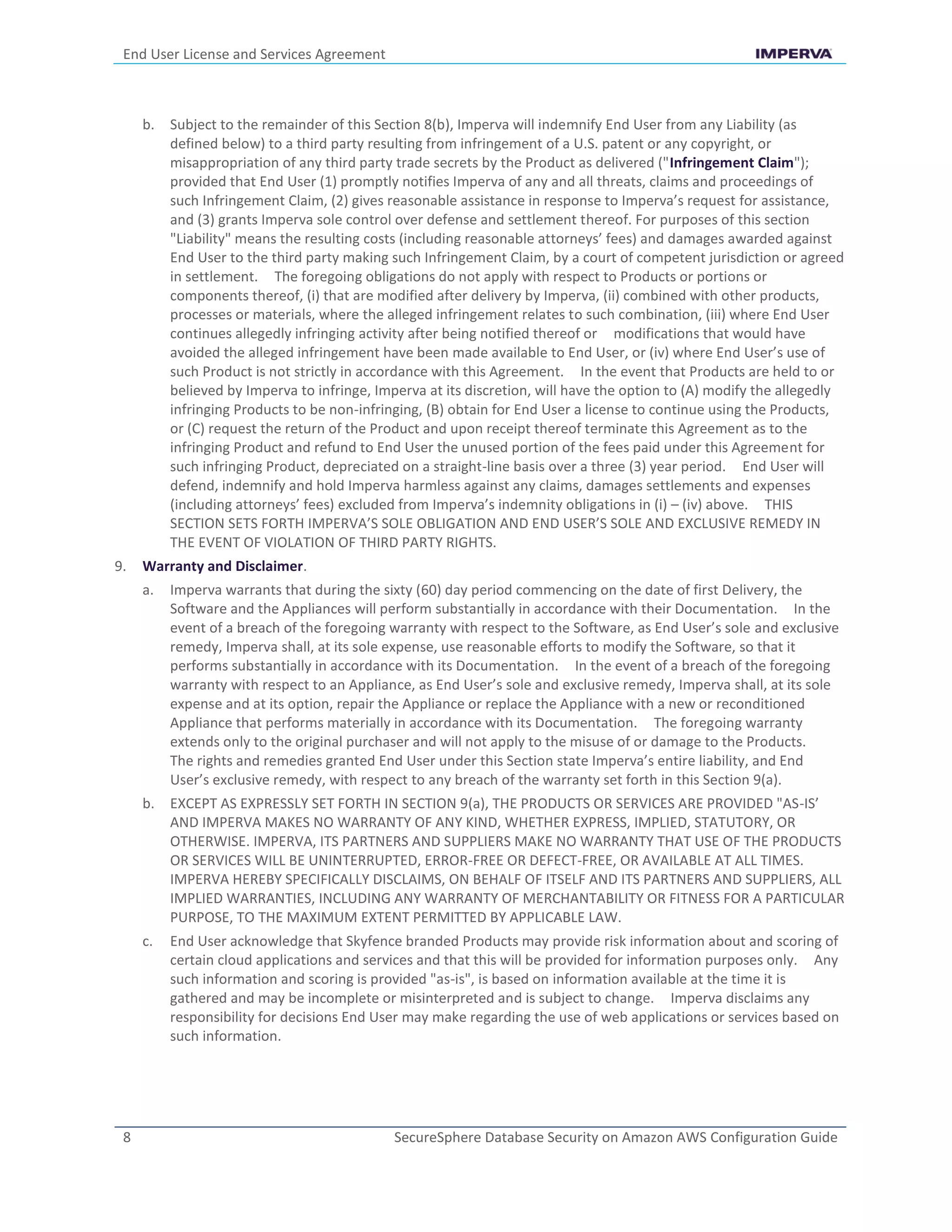 End User License and Services Agreement
8 SecureSphere Database Security on Amazon AWS Configuration Guide
b. Subject to the remainder of this Section 8(b), Imperva will indemnify End User from any Liability (as
defined below) to a third party resulting from infringement of a U.S. patent or any copyright, or
misappropriation of any third party trade secrets by the Product as delivered ("Infringement Claim");
provided that End User (1) promptly notifies Imperva of any and all threats, claims and proceedings of
such Infringement Claim, (2) gives reasonable assistance in response to Imperva’s request for assistance,
and (3) grants Imperva sole control over defense and settlement thereof. For purposes of this section
"Liability" means the resulting costs (including reasonable attorneys’ fees) and damages awarded against
End User to the third party making such Infringement Claim, by a court of competent jurisdiction or agreed
in settlement. The foregoing obligations do not apply with respect to Products or portions or
components thereof, (i) that are modified after delivery by Imperva, (ii) combined with other products,
processes or materials, where the alleged infringement relates to such combination, (iii) where End User
continues allegedly infringing activity after being notified thereof or modifications that would have
avoided the alleged infringement have been made available to End User, or (iv) where End User’s use of
such Product is not strictly in accordance with this Agreement. In the event that Products are held to or
believed by Imperva to infringe, Imperva at its discretion, will have the option to (A) modify the allegedly
infringing Products to be non-infringing, (B) obtain for End User a license to continue using the Products,
or (C) request the return of the Product and upon receipt thereof terminate this Agreement as to the
infringing Product and refund to End User the unused portion of the fees paid under this Agreement for
such infringing Product, depreciated on a straight-line basis over a three (3) year period. End User will
defend, indemnify and hold Imperva harmless against any claims, damages settlements and expenses
(including attorneys’ fees) excluded from Imperva’s indemnity obligations in (i) – (iv) above. THIS
SECTION SETS FORTH IMPERVA’S SOLE OBLIGATION AND END USER’S SOLE AND EXCLUSIVE REMEDY IN
THE EVENT OF VIOLATION OF THIRD PARTY RIGHTS.
9. Warranty and Disclaimer.
a. Imperva warrants that during the sixty (60) day period commencing on the date of first Delivery, the
Software and the Appliances will perform substantially in accordance with their Documentation. In the
event of a breach of the foregoing warranty with respect to the Software, as End User’s sole and exclusive
remedy, Imperva shall, at its sole expense, use reasonable efforts to modify the Software, so that it
performs substantially in accordance with its Documentation. In the event of a breach of the foregoing
warranty with respect to an Appliance, as End User’s sole and exclusive remedy, Imperva shall, at its sole
expense and at its option, repair the Appliance or replace the Appliance with a new or reconditioned
Appliance that performs materially in accordance with its Documentation. The foregoing warranty
extends only to the original purchaser and will not apply to the misuse of or damage to the Products.
The rights and remedies granted End User under this Section state Imperva’s entire liability, and End
User’s exclusive remedy, with respect to any breach of the warranty set forth in this Section 9(a).
b. EXCEPT AS EXPRESSLY SET FORTH IN SECTION 9(a), THE PRODUCTS OR SERVICES ARE PROVIDED "AS-IS’
AND IMPERVA MAKES NO WARRANTY OF ANY KIND, WHETHER EXPRESS, IMPLIED, STATUTORY, OR
OTHERWISE. IMPERVA, ITS PARTNERS AND SUPPLIERS MAKE NO WARRANTY THAT USE OF THE PRODUCTS
OR SERVICES WILL BE UNINTERRUPTED, ERROR-FREE OR DEFECT-FREE, OR AVAILABLE AT ALL TIMES.
IMPERVA HEREBY SPECIFICALLY DISCLAIMS, ON BEHALF OF ITSELF AND ITS PARTNERS AND SUPPLIERS, ALL
IMPLIED WARRANTIES, INCLUDING ANY WARRANTY OF MERCHANTABILITY OR FITNESS FOR A PARTICULAR
PURPOSE, TO THE MAXIMUM EXTENT PERMITTED BY APPLICABLE LAW.
c. End User acknowledge that Skyfence branded Products may provide risk information about and scoring of
certain cloud applications and services and that this will be provided for information purposes only. Any
such information and scoring is provided "as-is", is based on information available at the time it is
gathered and may be incomplete or misinterpreted and is subject to change. Imperva disclaims any
responsibility for decisions End User may make regarding the use of web applications or services based on
such information.
 