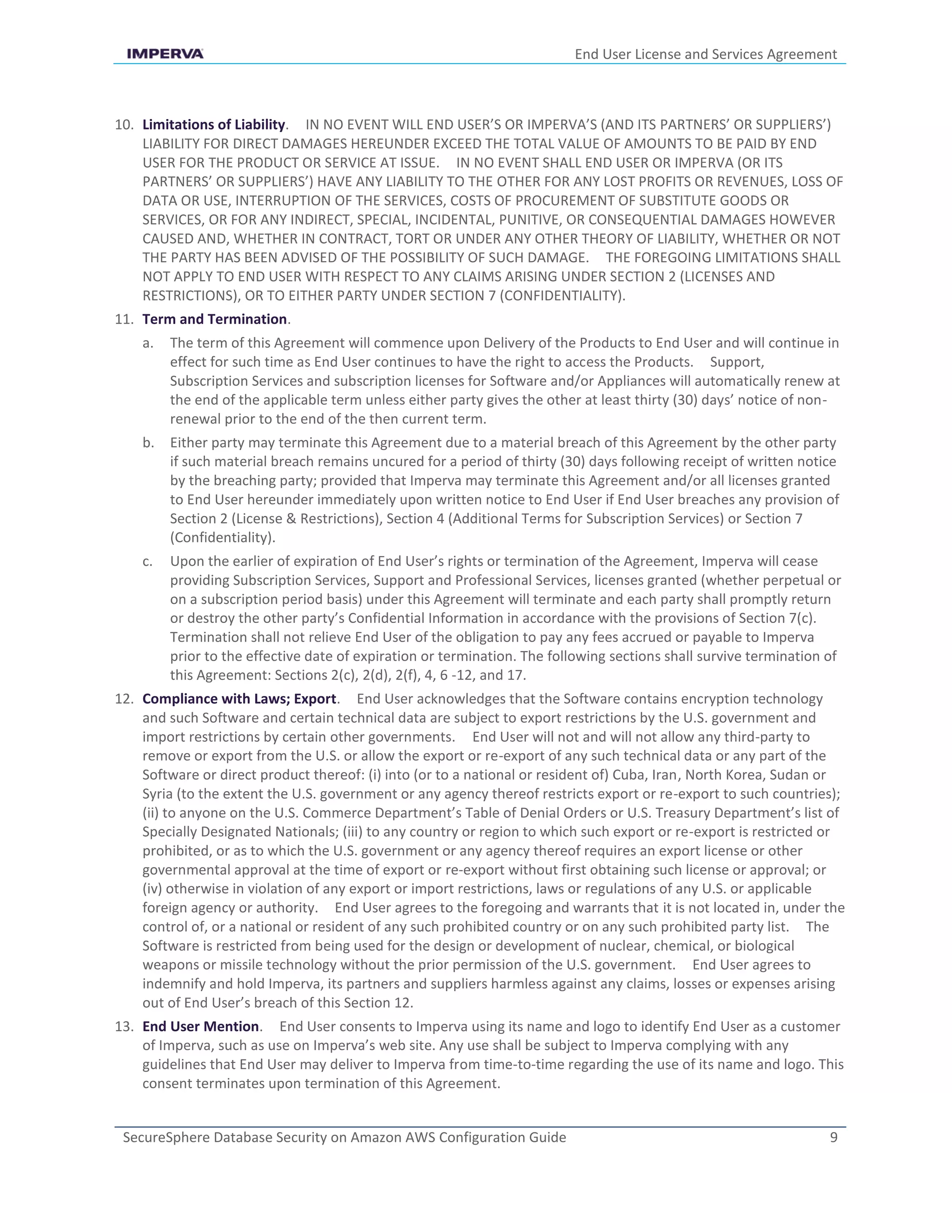 End User License and Services Agreement
SecureSphere Database Security on Amazon AWS Configuration Guide 9
10. Limitations of Liability. IN NO EVENT WILL END USER’S OR IMPERVA’S (AND ITS PARTNERS’ OR SUPPLIERS’)
LIABILITY FOR DIRECT DAMAGES HEREUNDER EXCEED THE TOTAL VALUE OF AMOUNTS TO BE PAID BY END
USER FOR THE PRODUCT OR SERVICE AT ISSUE. IN NO EVENT SHALL END USER OR IMPERVA (OR ITS
PARTNERS’ OR SUPPLIERS’) HAVE ANY LIABILITY TO THE OTHER FOR ANY LOST PROFITS OR REVENUES, LOSS OF
DATA OR USE, INTERRUPTION OF THE SERVICES, COSTS OF PROCUREMENT OF SUBSTITUTE GOODS OR
SERVICES, OR FOR ANY INDIRECT, SPECIAL, INCIDENTAL, PUNITIVE, OR CONSEQUENTIAL DAMAGES HOWEVER
CAUSED AND, WHETHER IN CONTRACT, TORT OR UNDER ANY OTHER THEORY OF LIABILITY, WHETHER OR NOT
THE PARTY HAS BEEN ADVISED OF THE POSSIBILITY OF SUCH DAMAGE. THE FOREGOING LIMITATIONS SHALL
NOT APPLY TO END USER WITH RESPECT TO ANY CLAIMS ARISING UNDER SECTION 2 (LICENSES AND
RESTRICTIONS), OR TO EITHER PARTY UNDER SECTION 7 (CONFIDENTIALITY).
11. Term and Termination.
a. The term of this Agreement will commence upon Delivery of the Products to End User and will continue in
effect for such time as End User continues to have the right to access the Products. Support,
Subscription Services and subscription licenses for Software and/or Appliances will automatically renew at
the end of the applicable term unless either party gives the other at least thirty (30) days’ notice of non-
renewal prior to the end of the then current term.
b. Either party may terminate this Agreement due to a material breach of this Agreement by the other party
if such material breach remains uncured for a period of thirty (30) days following receipt of written notice
by the breaching party; provided that Imperva may terminate this Agreement and/or all licenses granted
to End User hereunder immediately upon written notice to End User if End User breaches any provision of
Section 2 (License & Restrictions), Section 4 (Additional Terms for Subscription Services) or Section 7
(Confidentiality).
c. Upon the earlier of expiration of End User’s rights or termination of the Agreement, Imperva will cease
providing Subscription Services, Support and Professional Services, licenses granted (whether perpetual or
on a subscription period basis) under this Agreement will terminate and each party shall promptly return
or destroy the other party’s Confidential Information in accordance with the provisions of Section 7(c).
Termination shall not relieve End User of the obligation to pay any fees accrued or payable to Imperva
prior to the effective date of expiration or termination. The following sections shall survive termination of
this Agreement: Sections 2(c), 2(d), 2(f), 4, 6 -12, and 17.
12. Compliance with Laws; Export. End User acknowledges that the Software contains encryption technology
and such Software and certain technical data are subject to export restrictions by the U.S. government and
import restrictions by certain other governments. End User will not and will not allow any third-party to
remove or export from the U.S. or allow the export or re-export of any such technical data or any part of the
Software or direct product thereof: (i) into (or to a national or resident of) Cuba, Iran, North Korea, Sudan or
Syria (to the extent the U.S. government or any agency thereof restricts export or re-export to such countries);
(ii) to anyone on the U.S. Commerce Department’s Table of Denial Orders or U.S. Treasury Department’s list of
Specially Designated Nationals; (iii) to any country or region to which such export or re-export is restricted or
prohibited, or as to which the U.S. government or any agency thereof requires an export license or other
governmental approval at the time of export or re-export without first obtaining such license or approval; or
(iv) otherwise in violation of any export or import restrictions, laws or regulations of any U.S. or applicable
foreign agency or authority. End User agrees to the foregoing and warrants that it is not located in, under the
control of, or a national or resident of any such prohibited country or on any such prohibited party list. The
Software is restricted from being used for the design or development of nuclear, chemical, or biological
weapons or missile technology without the prior permission of the U.S. government. End User agrees to
indemnify and hold Imperva, its partners and suppliers harmless against any claims, losses or expenses arising
out of End User’s breach of this Section 12.
13. End User Mention. End User consents to Imperva using its name and logo to identify End User as a customer
of Imperva, such as use on Imperva’s web site. Any use shall be subject to Imperva complying with any
guidelines that End User may deliver to Imperva from time-to-time regarding the use of its name and logo. This
consent terminates upon termination of this Agreement.
 