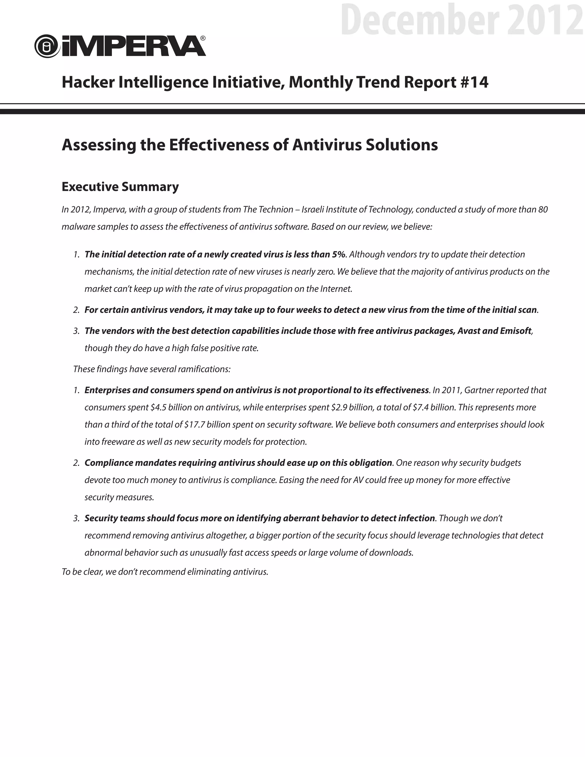 December 2012
Hacker Intelligence Initiative, Monthly Trend Report #14


Assessing the Effectiveness of Antivirus Solutions

Executive Summary
In 2012, Imperva, with a group of students from The Technion – Israeli Institute of Technology, conducted a study of more than 80
malware samples to assess the effectiveness of antivirus software. Based on our review, we believe:

   1.	 The initial detection rate of a newly created virus is less than 5%. Although vendors try to update their detection
      mechanisms, the initial detection rate of new viruses is nearly zero. We believe that the majority of antivirus products on the
      market can’t keep up with the rate of virus propagation on the Internet.

   2.	 For certain antivirus vendors, it may take up to four weeks to detect a new virus from the time of the initial scan.

   3.	 The vendors with the best detection capabilities include those with free antivirus packages, Avast and Emisoft,
      though they do have a high false positive rate.

   These findings have several ramifications:

   1.	 Enterprises and consumers spend on antivirus is not proportional to its effectiveness. In 2011, Gartner reported that
      consumers spent $4.5 billion on antivirus, while enterprises spent $2.9 billion, a total of $7.4 billion. This represents more
      than a third of the total of $17.7 billion spent on security software. We believe both consumers and enterprises should look
      into freeware as well as new security models for protection.

   2.	 Compliance mandates requiring antivirus should ease up on this obligation. One reason why security budgets
      devote too much money to antivirus is compliance. Easing the need for AV could free up money for more effective
      security measures.

   3.	 Security teams should focus more on identifying aberrant behavior to detect infection. Though we don’t
      recommend removing antivirus altogether, a bigger portion of the security focus should leverage technologies that detect
      abnormal behavior such as unusually fast access speeds or large volume of downloads.

To be clear, we don’t recommend eliminating antivirus.
 