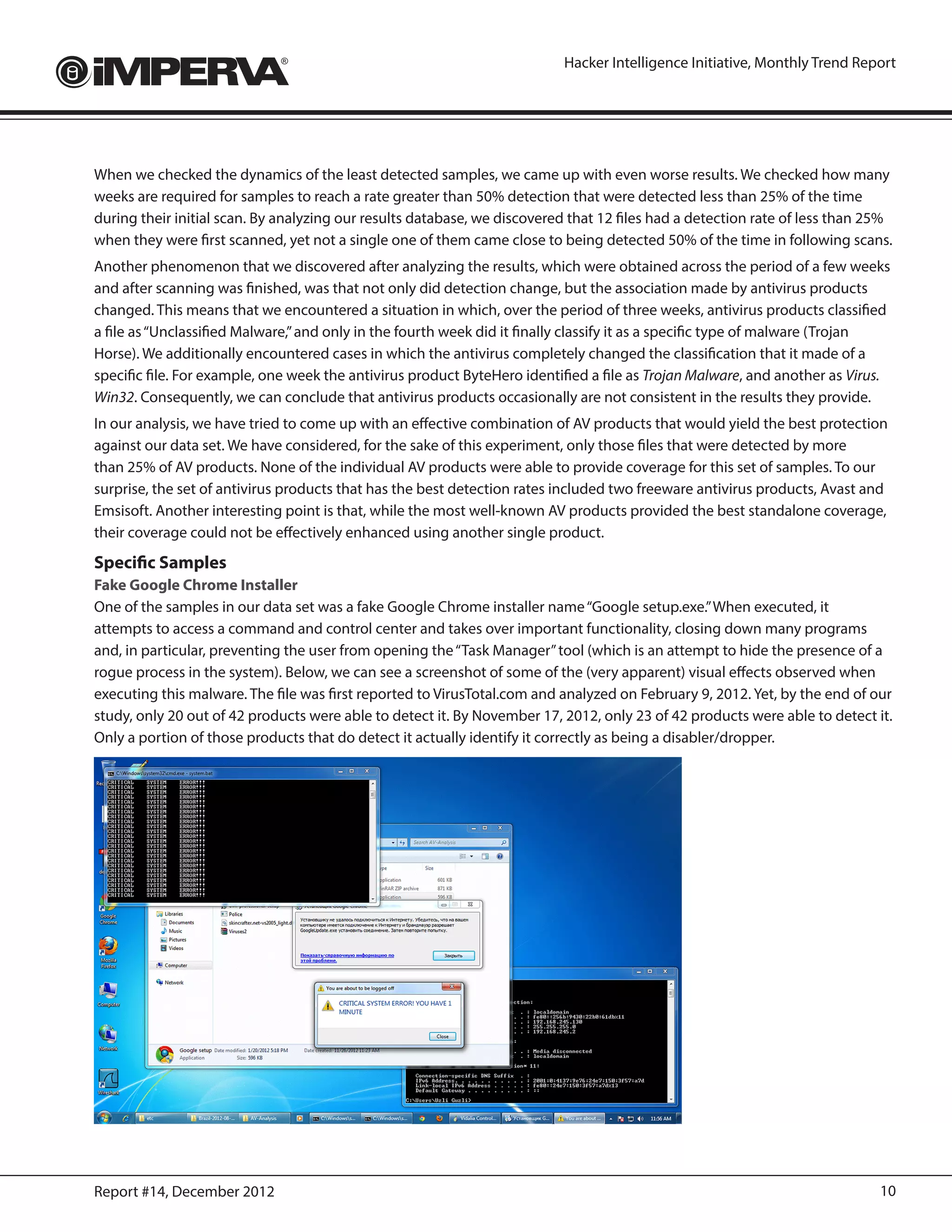 Hacker Intelligence Initiative, Monthly Trend Report




When we checked the dynamics of the least detected samples, we came up with even worse results. We checked how many
weeks are required for samples to reach a rate greater than 50% detection that were detected less than 25% of the time
during their initial scan. By analyzing our results database, we discovered that 12 files had a detection rate of less than 25%
when they were first scanned, yet not a single one of them came close to being detected 50% of the time in following scans.
Another phenomenon that we discovered after analyzing the results, which were obtained across the period of a few weeks
and after scanning was finished, was that not only did detection change, but the association made by antivirus products
changed. This means that we encountered a situation in which, over the period of three weeks, antivirus products classified
a file as “Unclassified Malware,” and only in the fourth week did it finally classify it as a specific type of malware (Trojan
Horse). We additionally encountered cases in which the antivirus completely changed the classification that it made of a
specific file. For example, one week the antivirus product ByteHero identified a file as Trojan Malware, and another as Virus.
Win32. Consequently, we can conclude that antivirus products occasionally are not consistent in the results they provide.
In our analysis, we have tried to come up with an effective combination of AV products that would yield the best protection
against our data set. We have considered, for the sake of this experiment, only those files that were detected by more
than 25% of AV products. None of the individual AV products were able to provide coverage for this set of samples. To our
surprise, the set of antivirus products that has the best detection rates included two freeware antivirus products, Avast and
Emsisoft. Another interesting point is that, while the most well-known AV products provided the best standalone coverage,
their coverage could not be effectively enhanced using another single product.
Specific Samples
Fake Google Chrome Installer
One of the samples in our data set was a fake Google Chrome installer name “Google setup.exe.” When executed, it
attempts to access a command and control center and takes over important functionality, closing down many programs
and, in particular, preventing the user from opening the “Task Manager” tool (which is an attempt to hide the presence of a
rogue process in the system). Below, we can see a screenshot of some of the (very apparent) visual effects observed when
executing this malware. The file was first reported to VirusTotal.com and analyzed on February 9, 2012. Yet, by the end of our
study, only 20 out of 42 products were able to detect it. By November 17, 2012, only 23 of 42 products were able to detect it.
Only a portion of those products that do detect it actually identify it correctly as being a disabler/dropper.




Report #14, December 2012                                                                                                    10
 