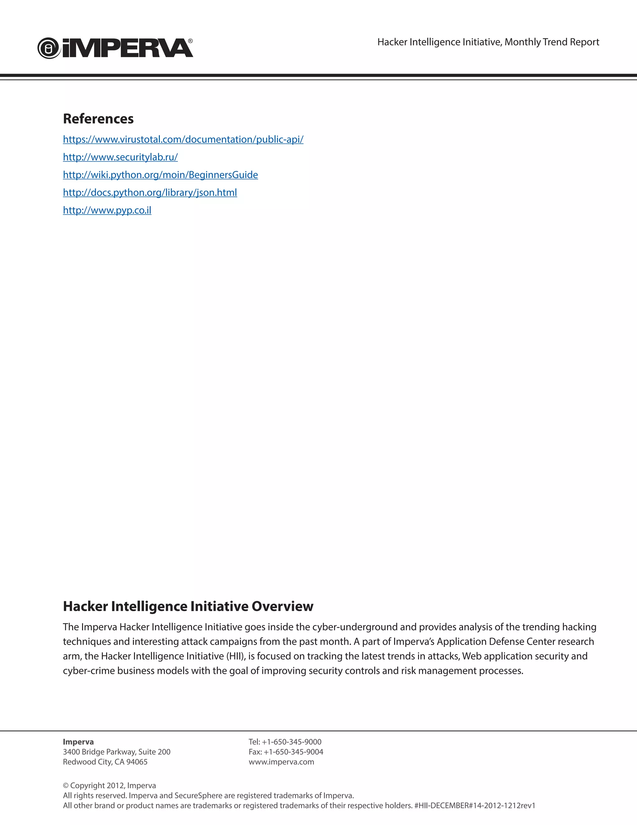 Hacker Intelligence Initiative, Monthly Trend Report




References
https://www.virustotal.com/documentation/public-api/
http://www.securitylab.ru/
http://wiki.python.org/moin/BeginnersGuide
http://docs.python.org/library/json.html
http://www.pyp.co.il




Hacker Intelligence Initiative Overview
The Imperva Hacker Intelligence Initiative goes inside the cyber-underground and provides analysis of the trending hacking
techniques and interesting attack campaigns from the past month. A part of Imperva’s Application Defense Center research
arm, the Hacker Intelligence Initiative (HII), is focused on tracking the latest trends in attacks, Web application security and
cyber-crime business models with the goal of improving security controls and risk management processes.




Imperva                                            Tel: +1-650-345-9000
3400 Bridge Parkway, Suite 200                     Fax: +1-650-345-9004	
Redwood City, CA 94065                             www.imperva.com

© Copyright 2012, Imperva
All rights reserved. Imperva and SecureSphere are registered trademarks of Imperva.
All other brand or product names are trademarks or registered trademarks of their respective holders. #HII-DECEMBER#14-2012-1212rev1
 