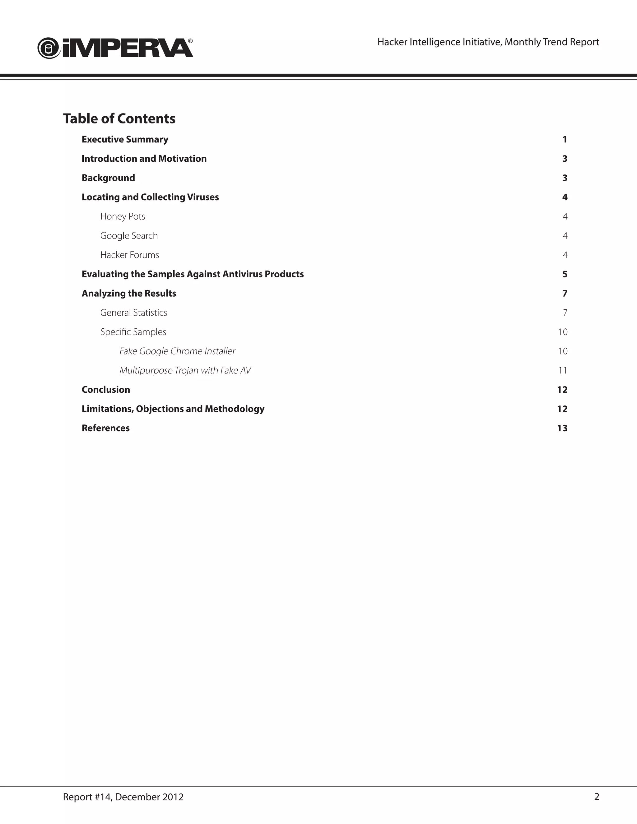Hacker Intelligence Initiative, Monthly Trend Report




Table of Contents
   Executive Summary	                                                                              1
   Introduction and Motivation	                                                                    3
   Background	3
   Locating and Collecting Viruses	                                                                4
       Honey Pots	                                                                                 4
       Google Search	                                                                              4
       Hacker Forums	                                                                              4
   Evaluating the Samples Against Antivirus Products	                                              5
   Analyzing the Results	                                                                          7
       General Statistics	                                                                         7
       Specific Samples	                                                                          10
            Fake Google Chrome Installer	10
            Multipurpose Trojan with Fake AV	11
   Conclusion	12
   Limitations, Objections and Methodology	                                                      12
   References	13




Report #14, December 2012                                                                                 2
 
