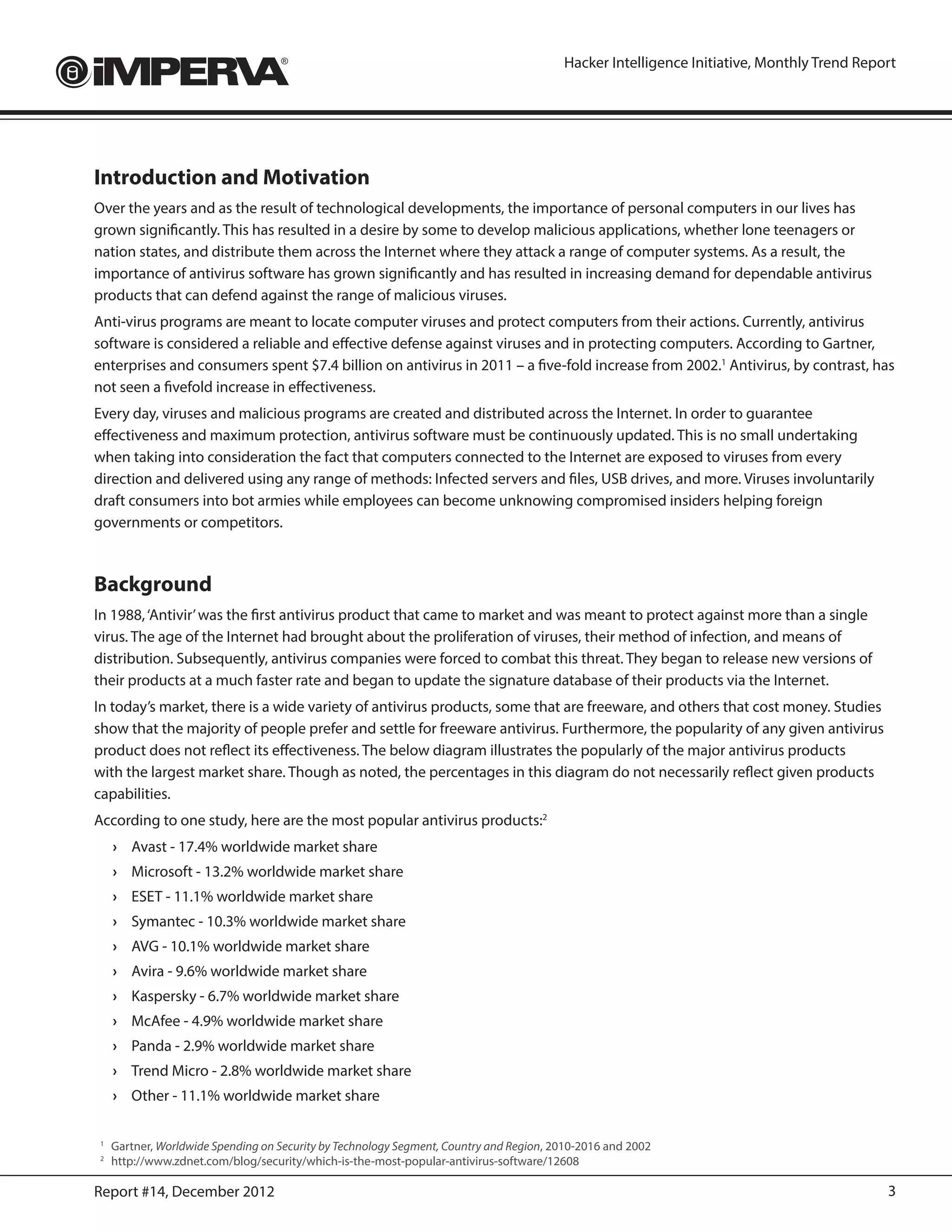 Hacker Intelligence Initiative, Monthly Trend Report




Introduction and Motivation
Over the years and as the result of technological developments, the importance of personal computers in our lives has
grown significantly. This has resulted in a desire by some to develop malicious applications, whether lone teenagers or
nation states, and distribute them across the Internet where they attack a range of computer systems. As a result, the
importance of antivirus software has grown significantly and has resulted in increasing demand for dependable antivirus
products that can defend against the range of malicious viruses.
Anti-virus programs are meant to locate computer viruses and protect computers from their actions. Currently, antivirus
software is considered a reliable and effective defense against viruses and in protecting computers. According to Gartner,
enterprises and consumers spent $7.4 billion on antivirus in 2011 – a five-fold increase from 2002.1 Antivirus, by contrast, has
not seen a fivefold increase in effectiveness.
Every day, viruses and malicious programs are created and distributed across the Internet. In order to guarantee
effectiveness and maximum protection, antivirus software must be continuously updated. This is no small undertaking
when taking into consideration the fact that computers connected to the Internet are exposed to viruses from every
direction and delivered using any range of methods: Infected servers and files, USB drives, and more. Viruses involuntarily
draft consumers into bot armies while employees can become unknowing compromised insiders helping foreign
governments or competitors.



Background
In 1988, ‘Antivir’ was the first antivirus product that came to market and was meant to protect against more than a single
virus. The age of the Internet had brought about the proliferation of viruses, their method of infection, and means of
distribution. Subsequently, antivirus companies were forced to combat this threat. They began to release new versions of
their products at a much faster rate and began to update the signature database of their products via the Internet.
In today’s market, there is a wide variety of antivirus products, some that are freeware, and others that cost money. Studies
show that the majority of people prefer and settle for freeware antivirus. Furthermore, the popularity of any given antivirus
product does not reflect its effectiveness. The below diagram illustrates the popularly of the major antivirus products
with the largest market share. Though as noted, the percentages in this diagram do not necessarily reflect given products
capabilities.
According to one study, here are the most popular antivirus products:2
    ›	 Avast - 17.4% worldwide market share
    ›	 Microsoft - 13.2% worldwide market share
    ›	 ESET - 11.1% worldwide market share
    ›	 Symantec - 10.3% worldwide market share
    ›	 AVG - 10.1% worldwide market share
    ›	 Avira - 9.6% worldwide market share
    ›	 Kaspersky - 6.7% worldwide market share
    ›	 McAfee - 4.9% worldwide market share
    ›	 Panda - 2.9% worldwide market share
    ›	 Trend Micro - 2.8% worldwide market share
    ›	 Other - 11.1% worldwide market share

1
 	Gartner, Worldwide Spending on Security by Technology Segment, Country and Region, 2010-2016 and 2002
2
 	http://www.zdnet.com/blog/security/which-is-the-most-popular-antivirus-software/12608

Report #14, December 2012                                                                                                               3
 