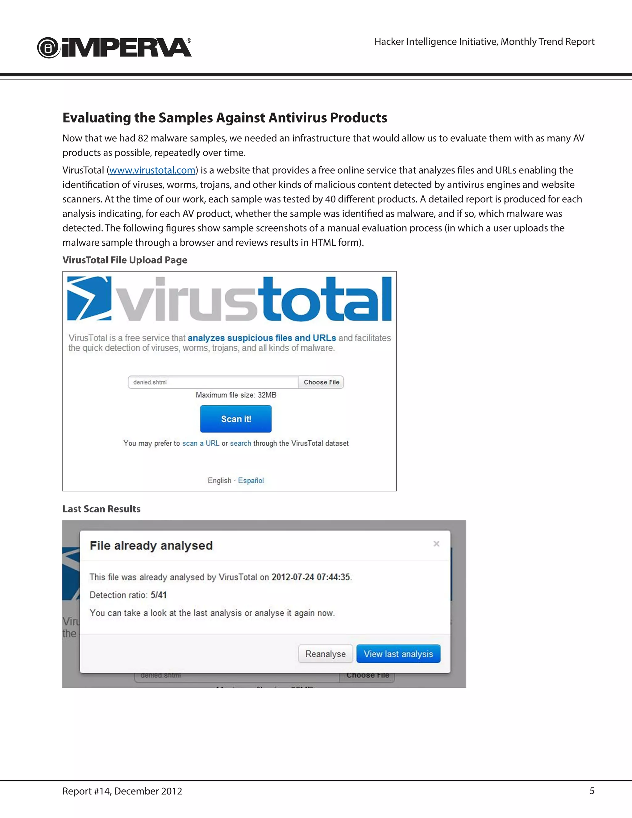 Hacker Intelligence Initiative, Monthly Trend Report




Evaluating the Samples Against Antivirus Products
Now that we had 82 malware samples, we needed an infrastructure that would allow us to evaluate them with as many AV
products as possible, repeatedly over time.
VirusTotal (www.virustotal.com) is a website that provides a free online service that analyzes files and URLs enabling the
identification of viruses, worms, trojans, and other kinds of malicious content detected by antivirus engines and website
scanners. At the time of our work, each sample was tested by 40 different products. A detailed report is produced for each
analysis indicating, for each AV product, whether the sample was identified as malware, and if so, which malware was
detected. The following figures show sample screenshots of a manual evaluation process (in which a user uploads the
malware sample through a browser and reviews results in HTML form).
VirusTotal File Upload Page




Last Scan Results




Report #14, December 2012                                                                                                    5
 