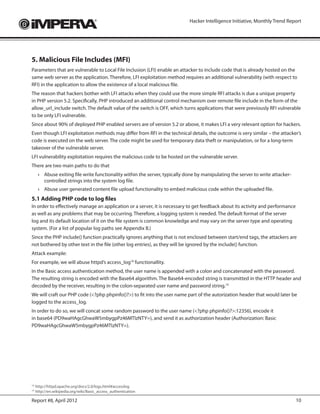 Hacker Intelligence Initiative, Monthly Trend Report




5. Malicious File Includes (MFI)
Parameters that are vulnerable to Local File Inclusion (LFI) enable an attacker to include code that is already hosted on the
same web server as the application. Therefore, LFI exploitation method requires an additional vulnerability (with respect to
RFI) in the application to allow the existence of a local malicious file.
The reason that hackers bother with LFI attacks when they could use the more simple RFI attacks is due a unique property
in PHP version 5.2. Specifically, PHP introduced an additional control mechanism over remote file include in the form of the
allow_url_include switch. The default value of the switch is OFF, which turns applications that were previously RFI vulnerable
to be only LFI vulnerable.
Since about 90% of deployed PHP enabled servers are of version 5.2 or above, it makes LFI a very relevant option for hackers.
Even though LFI exploitation methods may differ from RFI in the technical details, the outcome is very similar – the attacker’s
code is executed on the web server. The code might be used for temporary data theft or manipulation, or for a long-term
takeover of the vulnerable server.
LFI vulnerability exploitation requires the malicious code to be hosted on the vulnerable server.
There are two main paths to do that
     ›	 Abuse exiting file write functionality within the server, typically done by manipulating the server to write attacker-
        controlled strings into the system log file.
     ›	 Abuse user generated content file upload functionality to embed malicious code within the uploaded file.
5.1 Adding PHP code to log files
In order to effectively manage an application or a server, it is necessary to get feedback about its activity and performance
as well as any problems that may be occurring. Therefore, a logging system is needed. The default format of the server
log and its default location of it on the file system is common knowledge and may vary on the server type and operating
system. (For a list of popular log paths see Appendix B.)
Since the PHP include() function practically ignores anything that is not enclosed between start/end tags, the attackers are
not bothered by other text in the file (other log entries), as they will be ignored by the include() function.
Attack example:
For example, we will abuse httpd’s access_log18 functionallity.
In the Basic access authentication method, the user name is appended with a colon and concatenated with the password.
The resulting string is encoded with the Base64 algorithm. The Base64-encoded string is transmitted in the HTTP header and
decoded by the receiver, resulting in the colon-separated user name and password string.19
We will craft our PHP code (<?php phpinfo()?>) to fit into the user name part of the autorization header that would later be
logged to the access_log.
In order to do so, we will concat some random password to the user name (<?php phpinfo()?>:12356), encode it
in base64 (PD9waHAgcGhwaW5mbygpPz46MTIzNTY=), and send it as authorization header (Authorization: Basic
PD9waHAgcGhwaW5mbygpPz46MTIzNTY=).




 	http://httpd.apache.org/docs/2.0/logs.html#accesslog
18

 	http://en.wikipedia.org/wiki/Basic_access_authentication
19



Report #8, April 2012                                                                                                            10
 