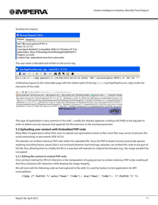 Hacker Intelligence Initiative, Monthly Trend Report




Sending the request:




The user name is decoded and written to the access log:




A following request to the vulnerable page with the relative path of the log (../../../../var/log/httpd/access_log) results the
execution of the code:




This type of exploitation is very common in the wild – usually the attacker appends a trailing null (%00) to the log path in
order to defeat security measure that appends the file extension to the received parameter.
5.2 Uploading user content with Embedded PHP code
Many Web 2.0 applications allow their users to upload user-generated content as files. Such files may consist of pictures (for
social networking) or documents (PDF of CV).
The attacker can embed malicious PHP code within the uploaded file. Since the PHP include() function practically ignores
anything (including binary values) that is not enclosed between start/end tags, attackers can embed this code at any part of
the file, thus allowing them to modify the file in a way that will maintain its original functionality (e.g., the image wouldn’t be
corrupted).
5.2.1 Editing file content to embed PHP code
One common method for RFI/LFI infections is the manipulation of a jpeg picture to contain malicious PHP script, evading all
Anti-Virus Solutions (AV) detection while keeping the image integrity.
We will start with the following code we had captured in the wild. It is used by hackers to test applications for MFI
vulnerabilities:
      <?php /* Fx29ID */ echo(“FeeL”.”CoMz”); die(“FeeL”.”CoMz”); /* Fx29ID */ ?>




Report #8, April 2012                                                                                                             11
 