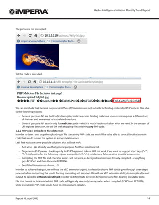 Hacker Intelligence Initiative, Monthly Trend Report




The picture is not corrupted:




Yet the code is executed:




We can conclude that General purpose Anti Virus (AV) solutions are not suitable for finding embedded PHP code in files, due
to the following reasons:
   ›	 General purpose AVs are built to find compiled malicious code. Finding malicious source code requires a different set
      of features and awareness to text related evasions.
   ›	 General purpose AVs search only for malicious code – which is much harder task than what we need. In the context of
      LFI exploits detection, we are OK with stopping file containing any PHP code.
5.2.2 PHP code-embedded files detection
In order to detect and stop the uploading of file containing PHP code, we would like to be able to detect files that contain
code that would run on the system in a non-trivial manner.
Let’s first evaluate some possible solutions that will not work:
   ›	 Anti Virus - We already saw that general purpose Anti Virus solutions fail.
   ›	 Degenerate PHP parser - Looking only for PHP begin/end tokens. Will not work if we want to support short tags (“<?”,
      “?>”). As looking for the following regular expression (<?.*?>) yields many false positive on valid documents.
   ›	 Compiling the PHP file and check for errors will not work, as benign documents are trivially compiled – everything
      gets ECHOed and then the code RETURNs.
   ›	 See if the file executes – hmm…
In order to achieve that goal, we will use the VLD extension (again). As describe above, PHP script goes through three steps
process before outputting the result: Parsing, compiling and excution. We will use VLD extension ability to compile a file and
output its opcodes without executing it in order to differentiate between benign files and files bearing excutable code.
File that do not include embedded PHP code will typically have only two opcodes when compiled (ECHO and RETURN),
while executable PHP code would have to contain more opcodes.




Report #8, April 2012                                                                                                          14
 