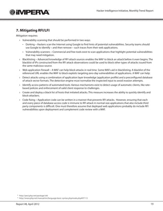 Hacker Intelligence Initiative, Monthly Trend Report




7. Mitigating RFI/LFI
Mitigation requires:
     ›	 Vulnerability scanning that should be performed in two ways:
        •	 Dorking – Hackers scan the Internet using Google to find hints of potential vulnerabilities. Security teams should
           use Google to identify – and then remove – such traces from their web applications.
        •	 Vulnerability scanners – Commercial and free tools exist to scan applications that highlight potential vulnerabilities
           that may need mitigation.
     ›	 Blacklisting – Advanced knowledge of RFI attack sources enables the WAF to block an attack before it even begins. The
        blacklist of IPs constructed from the RFI attack observations could be used to block other types of attacks issued from
        the same malicious source.
     ›	 Web application firewall – A WAF can help block attacks in real time. Some WAFs aid in blacklisting. A blacklist of the
        referenced URL enables the WAF to block exploits targeting zero-day vulnerabilities of applications. A WAF can help:
     ›	 Detect attacks using a combination of application layer knowledge (application profile) and a preconfigured database
        of attack vector formats. The detection engine must normalize the inspected input to avoid evasion attempts.
     ›	 Identify access patterns of automated tools. Various mechanisms exist to detect usage of automatic clients, like rate-
        based policies and enforcement of valid client response to challenges.
     ›	 Create and deploy a black list of hosts that initiated attacks. This measure increases the ability to quickly identify and
        block attackers.
     ›	 Code fixing – Application code can be written in a manner that prevents RFI attacks. However, ensuring that each
        and every piece of database access code is immune to RFI attack in normal-size applications that also include third
        party components is difficult. One must therefore assume that deployed web applications probably do include RFI
        vulnerabilities upon deployment and complement code review with a WAF.




 	http://pecl.php.net/package/vld
 8

 	http://www.php.net/manual/en/language.basic-syntax.phpmode.php#97113
 9




Report #8, April 2012                                                                                                                19
 