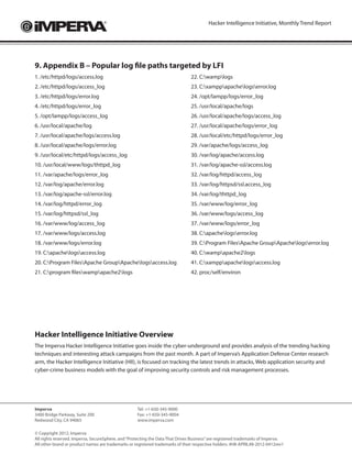 Hacker Intelligence Initiative, Monthly Trend Report




9. Appendix B – Popular log file paths targeted by LFI
1. /etc/httpd/logs/access.log                                                   22. C:wamplogs
2. /etc/httpd/logs/access_log                                                   23. C:xamppapachelogserror.log
3. /etc/httpd/logs/error.log                                                    24. /opt/lampp/logs/error_log
4. /etc/httpd/logs/error_log                                                    25. /usr/local/apache/logs
5. /opt/lampp/logs/access_log                                                   26. /usr/local/apache/logs/access_log
6. /usr/local/apache/log                                                        27. /usr/local/apache/logs/error_log
7. /usr/local/apache/logs/access.log                                            28. /usr/local/etc/httpd/logs/error_log
8. /usr/local/apache/logs/error.log                                             29. /var/apache/logs/access_log
9. /usr/local/etc/httpd/logs/access_log                                         30. /var/log/apache/access.log
10. /usr/local/www/logs/thttpd_log                                              31. /var/log/apache-ssl/access.log
11. /var/apache/logs/error_log                                                  32. /var/log/httpd/access_log
12. /var/log/apache/error.log                                                   33. /var/log/httpsd/ssl.access_log
13. /var/log/apache-ssl/error.log                                               34. /var/log/thttpd_log
14. /var/log/httpd/error_log                                                    35. /var/www/log/error_log
15. /var/log/httpsd/ssl_log                                                     36. /var/www/logs/access_log
16. /var/www/log/access_log                                                     37. /var/www/logs/error_log
17. /var/www/logs/access.log                                                    38. C:apachelogserror.log
18. /var/www/logs/error.log                                                     39. C:Program FilesApache GroupApachelogserror.log
19. C:apachelogsaccess.log                                                   40. C:wampapache2logs
20. C:Program FilesApache GroupApachelogsaccess.log                        41. C:xamppapachelogsaccess.log
21. C:program fileswampapache2logs                                          42. proc/self/environ




Hacker Intelligence Initiative Overview
The Imperva Hacker Intelligence Initiative goes inside the cyber-underground and provides analysis of the trending hacking
techniques and interesting attack campaigns from the past month. A part of Imperva’s Application Defense Center research
arm, the Hacker Intelligence Initiative (HII), is focused on tracking the latest trends in attacks, Web application security and
cyber-crime business models with the goal of improving security controls and risk management processes.




Imperva                                             Tel: +1-650-345-9000
3400 Bridge Parkway, Suite 200                      Fax: +1-650-345-9004	
Redwood City, CA 94065                              www.imperva.com

© Copyright 2012, Imperva
All rights reserved. Imperva, SecureSphere, and “Protecting the Data That Drives Business” are registered trademarks of Imperva.
All other brand or product names are trademarks or registered trademarks of their respective holders. #HII-APRIL#8-2012-0412rev1
 