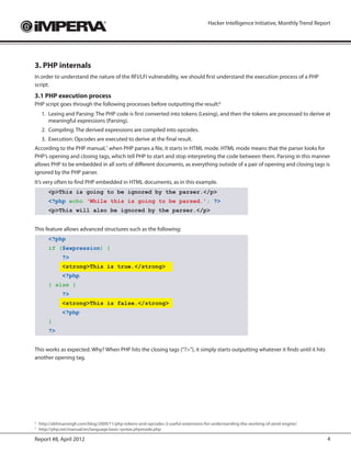 Hacker Intelligence Initiative, Monthly Trend Report




3. PHP internals
In order to understand the nature of the RFI/LFI vulnerability, we should first understand the execution process of a PHP
script.
3.1 PHP execution process
PHP script goes through the following processes before outputting the result:6
    1.	 Lexing and Parsing: The PHP code is first converted into tokens (Lexing), and then the tokens are processed to derive at
        meaningful expressions (Parsing).
    2.	 Compiling: The derived expressions are compiled into opcodes.
    3.	 Execution: Opcodes are executed to derive at the final result.
According to the PHP manual,7 when PHP parses a file, it starts in HTML mode. HTML mode means that the parser looks for
PHP’s opening and closing tags, which tell PHP to start and stop interpreting the code between them. Parsing in this manner
allows PHP to be embedded in all sorts of different documents, as everything outside of a pair of opening and closing tags is
ignored by the PHP parser.
It’s very often to find PHP embedded in HTML documents, as in this example.
       <p>This is going to be ignored by the parser.</p>
       <?php echo ‘While this is going to be parsed.’; ?>
       <p>This will also be ignored by the parser.</p>


This feature allows advanced structures such as the following:
       <?php
       if ($expression) {
             ?>
             <strong>This is true.</strong>
             <?php
       } else {
             ?>
             <strong>This is false.</strong>
             <?php
       }
       ?>


This works as expected. Why? When PHP hits the closing tags (“?>”), it simply starts outputting whatever it finds until it hits
another opening tag.




	http://abhinavsingh.com/blog/2009/11/php-tokens-and-opcodes-3-useful-extensions-for-understanding-the-working-of-zend-engine/
6

	http://php.net/manual/en/language.basic-syntax.phpmode.php
7



Report #8, April 2012                                                                                                                4
 