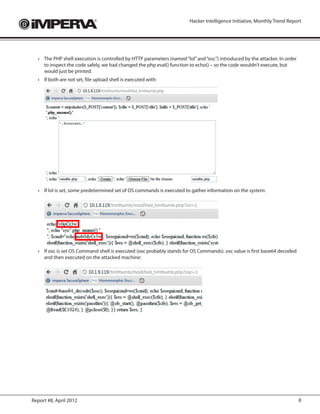 Hacker Intelligence Initiative, Monthly Trend Report




  ›	 The PHP shell execution is controlled by HTTP parameters (named “lol” and “osc”) introduced by the attacker. In order
     to inspect the code safely, we had changed the php eval() function to echo() – so the code wouldn’t execute, but
     would just be printed.
  ›	 If both are not set, file upload shell is executed with:
  	




  ›	 If lol is set, some predetermined set of OS commands is executed to gather information on the system:
  	




  ›	 If osc is set OS Command shell is executed (osc probably stands for OS Commands). osc value is first base64 decoded
     and then executed on the attacked machine:
  	




Report #8, April 2012                                                                                                        8
 