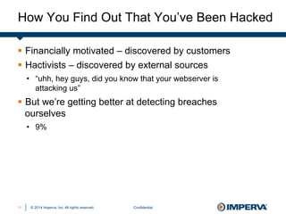 © 2014 Imperva, Inc. All rights reserved.
How You Find Out That You’ve Been Hacked
Confidential11
§  Financially motivated – discovered by customers
§  Hactivists – discovered by external sources
•  “uhh, hey guys, did you know that your webserver is
attacking us”
§  But we’re getting better at detecting breaches
ourselves
•  9%
 