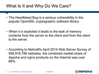 © 2014 Imperva, Inc. All rights reserved.
What Is It and Why Do We Care?
Confidential19
§  The Heartbleed Bug is a serious vulnerability in the
popular OpenSSL cryptographic software library.
§  When it is exploited it leads to the leak of memory
contents from the server to the client and from the client
to the server.
§  According to Netcraft's April 2014 Web Server Survey of
958,919,789 websites, the combined market share of
Apache and nginx products on the Internet was over
66%.
 