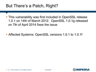 © 2014 Imperva, Inc. All rights reserved.
But There’s a Patch, Right?
Confidential20
§  This vulnerability was first included in OpenSSL release
1.0.1 on 14th of March 2012. OpenSSL 1.0.1g released
on 7th of April 2014 fixes the issue
§  Affected Systems: OpenSSL versions 1.0.1 to 1.0.1f
 