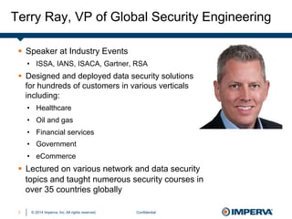 © 2014 Imperva, Inc. All rights reserved.
Terry Ray, VP of Global Security Engineering
Confidential3
§  Speaker at Industry Events
•  ISSA, IANS, ISACA, Gartner, RSA
§  Designed and deployed data security solutions
for hundreds of customers in various verticals
including:
•  Healthcare
•  Oil and gas
•  Financial services
•  Government
•  eCommerce
§  Lectured on various network and data security
topics and taught numerous security courses in
over 35 countries globally
 
