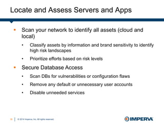 © 2014 Imperva, Inc. All rights reserved.
Locate and Assess Servers and Apps
3535
§  Scan your network to identify all assets (cloud and
local)
•  Classify assets by information and brand sensitivity to identify
high risk landscapes
•  Prioritize efforts based on risk levels
§  Secure Database Access
•  Scan DBs for vulnerabilities or configuration flaws
•  Remove any default or unnecessary user accounts
•  Disable unneeded services
 