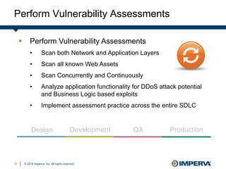 © 2014 Imperva, Inc. All rights reserved.
Perform Vulnerability Assessments
3636
§  Perform Vulnerability Assessments
•  Scan both Network and Application Layers
•  Scan all known Web Assets
•  Scan Concurrently and Continuously
•  Analyze application functionality for DDoS attack potential
and Business Logic based exploits
•  Implement assessment practice across the entire SDLC
Design" Development" QA" Production"
 