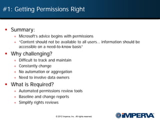 #1: Getting Permissions Right


 Summary:
   + Microsoft’s advice begins with permissions
   + “Content should not be available to all users… information should be
     accessible on a need-to-know basis”
 Why challenging?
   + Difficult to track and maintain
   + Constantly change
   + No automation or aggregation
   + Need to involve data owners
 What is Required?
   + Automated permissions review tools
   + Baseline and change reports
   + Simplify rights reviews


                           © 2012 Imperva, Inc. All rights reserved.
 