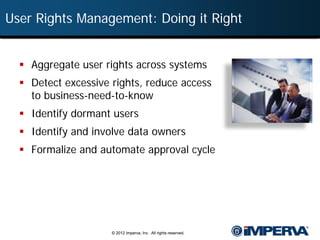 User Rights Management: Doing it Right


   Aggregate user rights across systems
   Detect excessive rights, reduce access
    to business-need-to-know
   Identify dormant users
   Identify and involve data owners
   Formalize and automate approval cycle




                     © 2012 Imperva, Inc. All rights reserved.
 