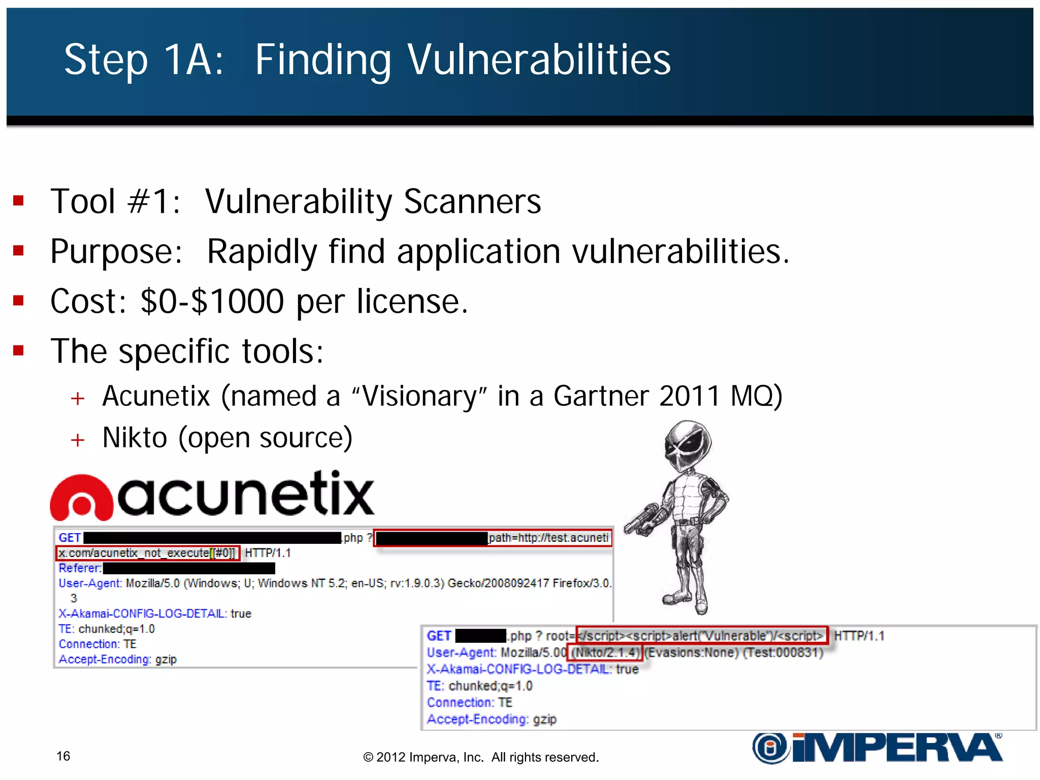Step 1A: Finding Vulnerabilities


   Tool #1: Vulnerability Scanners
   Purpose: Rapidly find application vulnerabilities.
   Cost: $0-$1000 per license.
   The specific tools:
     + Acunetix (named a “Visionary” in a Gartner 2011 MQ)
     + Nikto (open source)




    16                       © 2012 Imperva, Inc. All rights reserved.
 