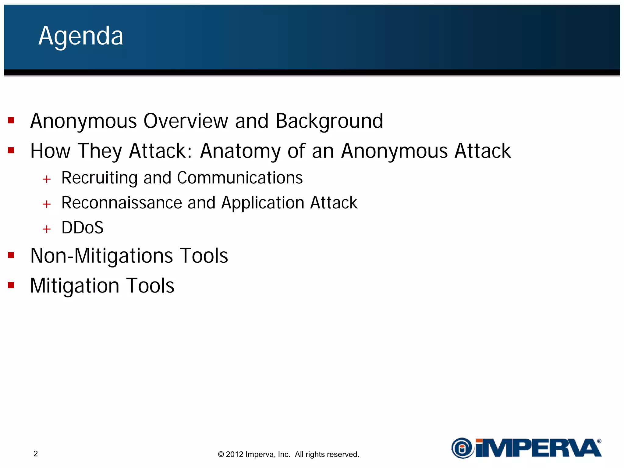 Agenda


 Anonymous Overview and Background
 How They Attack: Anatomy of an Anonymous Attack
      + Recruiting and Communications
      + Reconnaissance and Application Attack
      + DDoS
 Non-Mitigations Tools
 Mitigation Tools




  2                        © 2012 Imperva, Inc. All rights reserved.
 