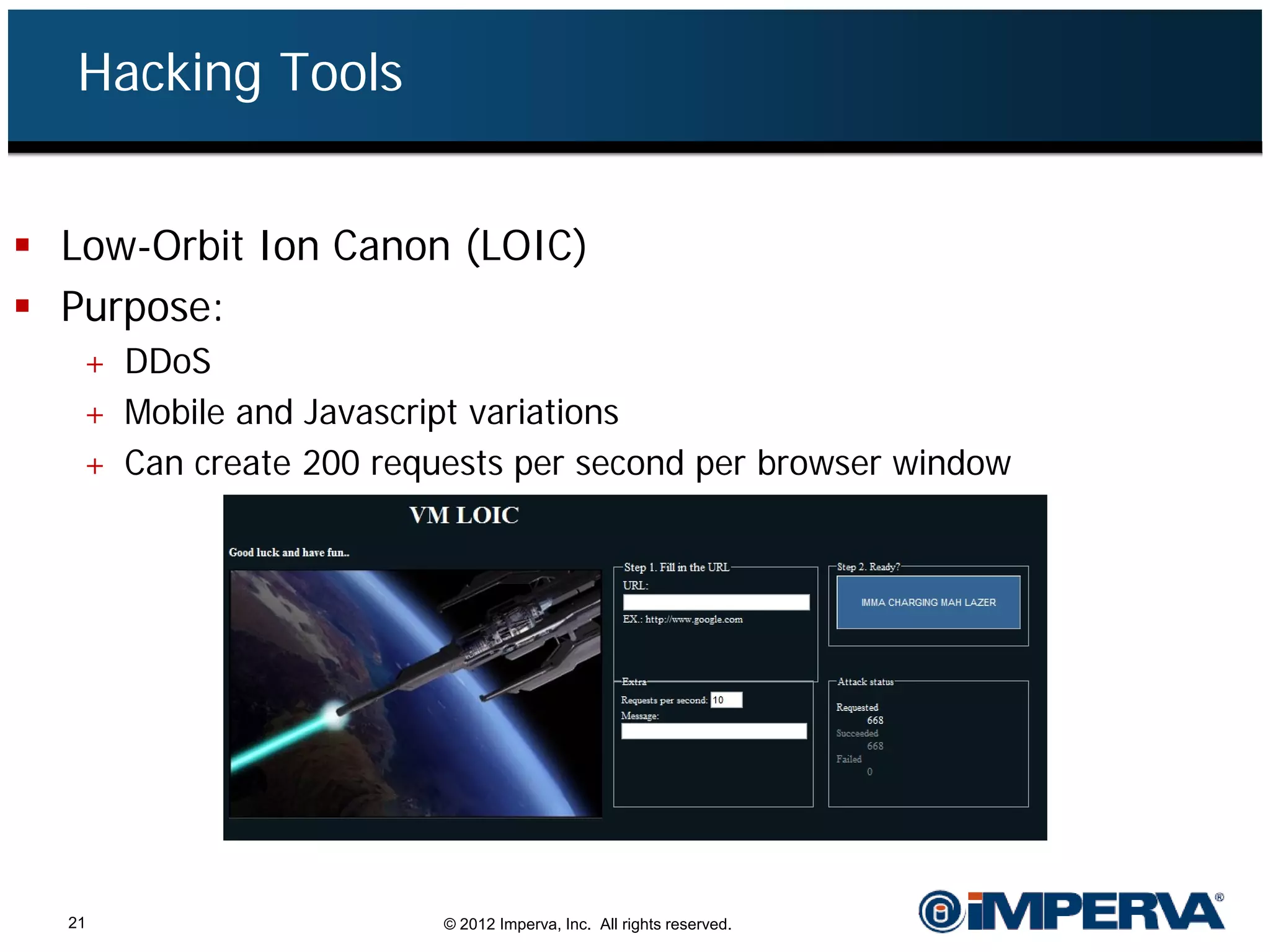 Hacking Tools


 Low-Orbit Ion Canon (LOIC)
 Purpose:
   + DDoS
   + Mobile and Javascript variations
   + Can create 200 requests per second per browser window




  21                     © 2012 Imperva, Inc. All rights reserved.
 