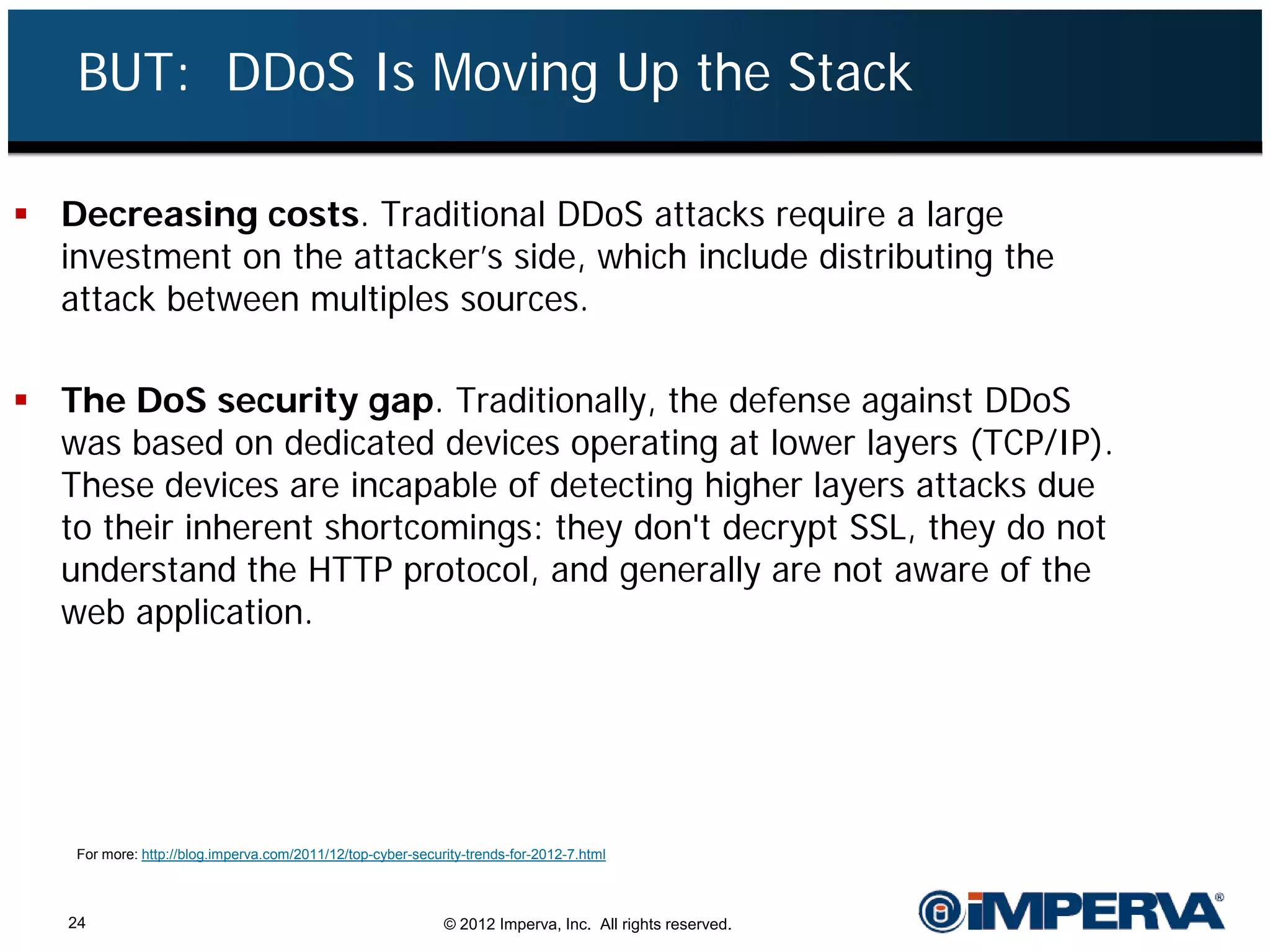 BUT: DDoS Is Moving Up the Stack

 Decreasing costs. Traditional DDoS attacks require a large
  investment on the attacker’s side, which include distributing the
  attack between multiples sources.

 The DoS security gap. Traditionally, the defense against DDoS
  was based on dedicated devices operating at lower layers (TCP/IP).
  These devices are incapable of detecting higher layers attacks due
  to their inherent shortcomings: they don't decrypt SSL, they do not
  understand the HTTP protocol, and generally are not aware of the
  web application.




    For more: http://blog.imperva.com/2011/12/top-cyber-security-trends-for-2012-7.html



   24                                                        © 2012 Imperva, Inc. All rights reserved.
 