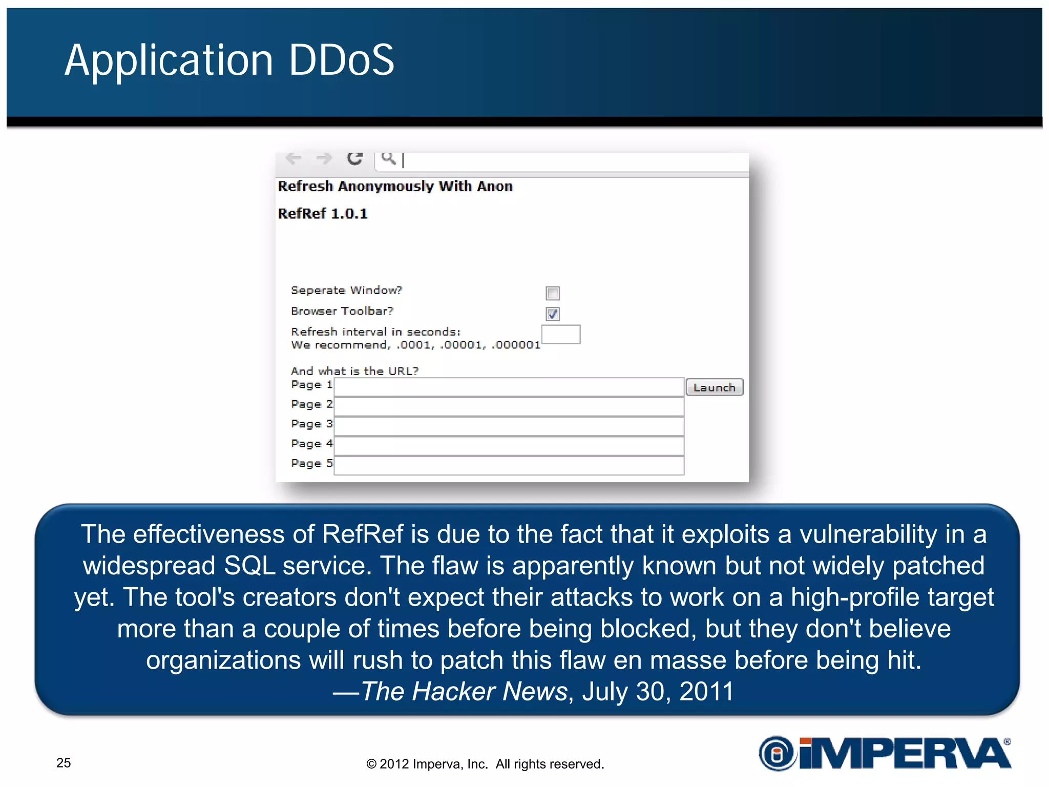 Application DDoS




      The effectiveness of RefRef is due to the fact that it exploits a vulnerability in a
      widespread SQL service. The flaw is apparently known but not widely patched
     yet. The tool's creators don't expect their attacks to work on a high-profile target
         more than a couple of times before being blocked, but they don't believe
           organizations will rush to patch this flaw en masse before being hit.
                             —The Hacker News, July 30, 2011

25                              © 2012 Imperva, Inc. All rights reserved.
 