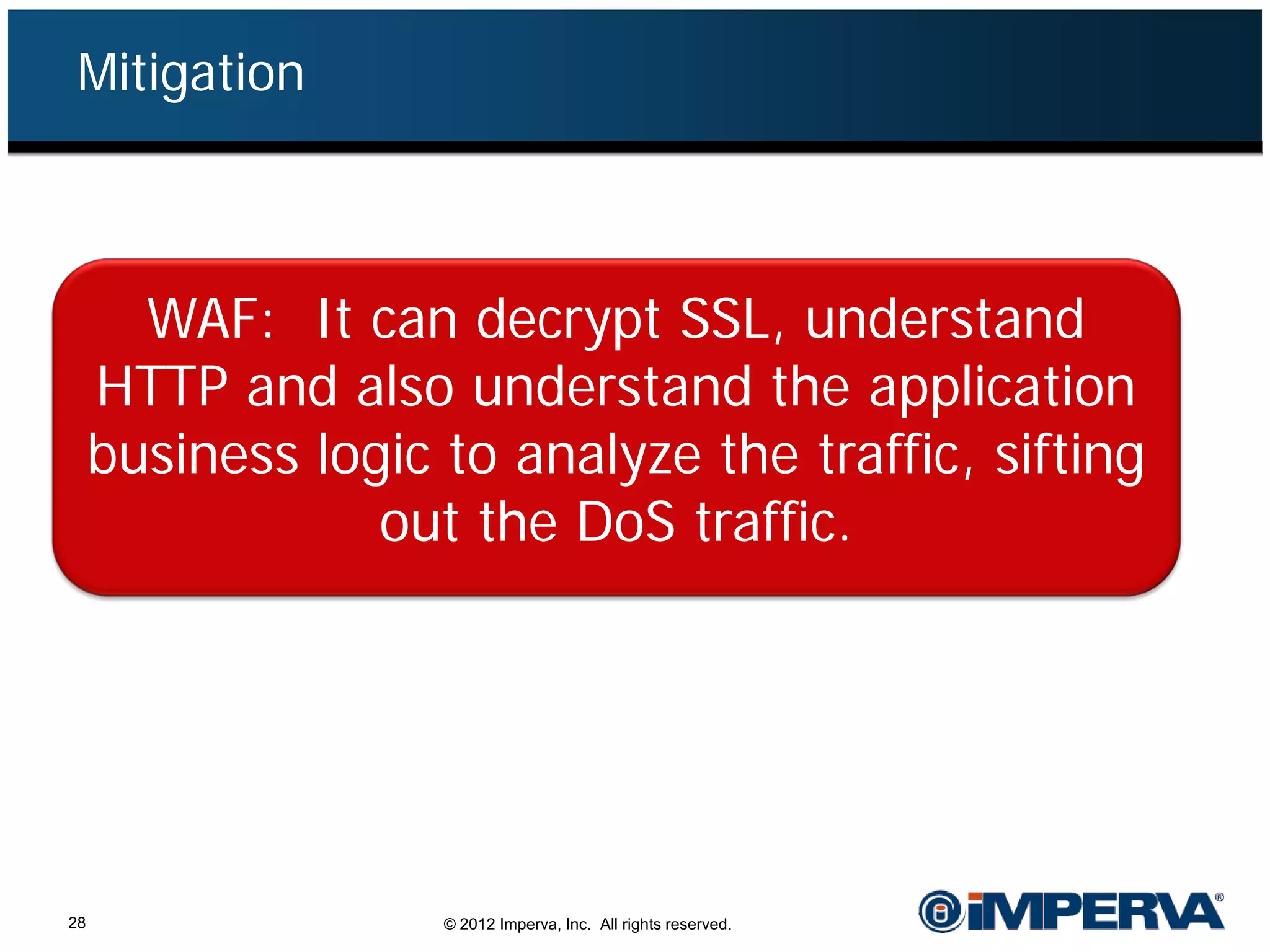 Mitigation



       WAF: It can decrypt SSL, understand
     HTTP and also understand the application
     business logic to analyze the traffic, sifting
                 out the DoS traffic.




28                  © 2012 Imperva, Inc. All rights reserved.
 