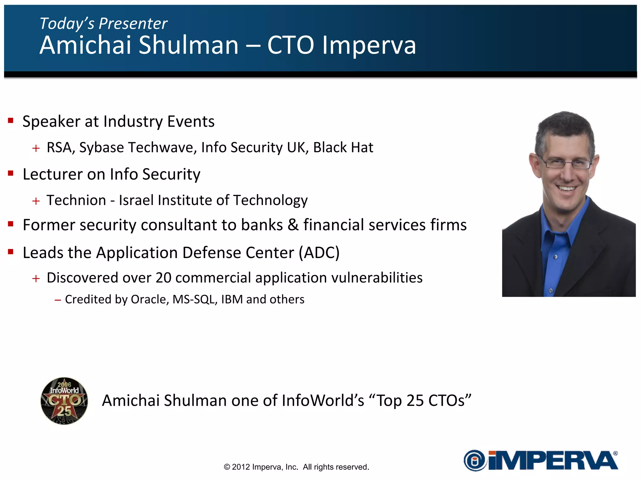 Today’s Presenter
    Amichai Shulman – CTO Imperva

 Speaker at Industry Events
   + RSA, Sybase Techwave, Info Security UK, Black Hat
 Lecturer on Info Security
   + Technion - Israel Institute of Technology
 Former security consultant to banks & financial services firms
 Leads the Application Defense Center (ADC)
   + Discovered over 20 commercial application vulnerabilities
      – Credited by Oracle, MS-SQL, IBM and others




              Amichai Shulman one of InfoWorld’s “Top 25 CTOs”


                                   © 2012 Imperva, Inc. All rights reserved.
 