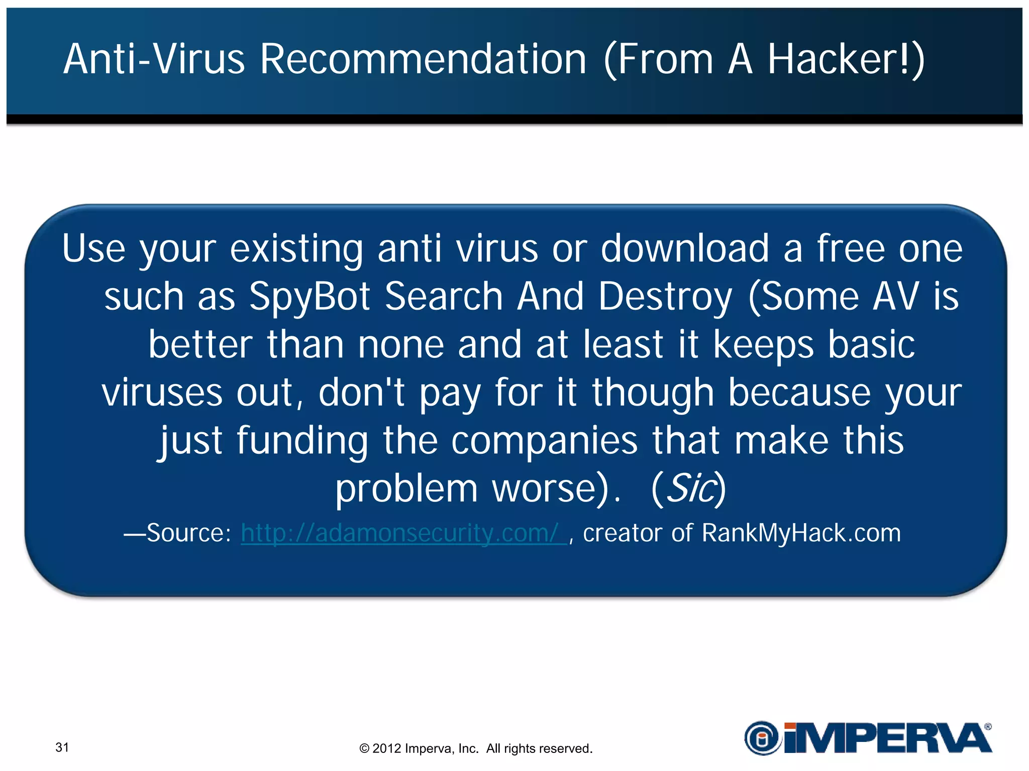 Anti-Virus Recommendation (From A Hacker!)



Use your existing anti virus or download a free one
  such as SpyBot Search And Destroy (Some AV is
     better than none and at least it keeps basic
  viruses out, don't pay for it though because your
      just funding the companies that make this
                problem worse). (Sic)
     —Source: http://adamonsecurity.com/ , creator of RankMyHack.com




31                      © 2012 Imperva, Inc. All rights reserved.
 