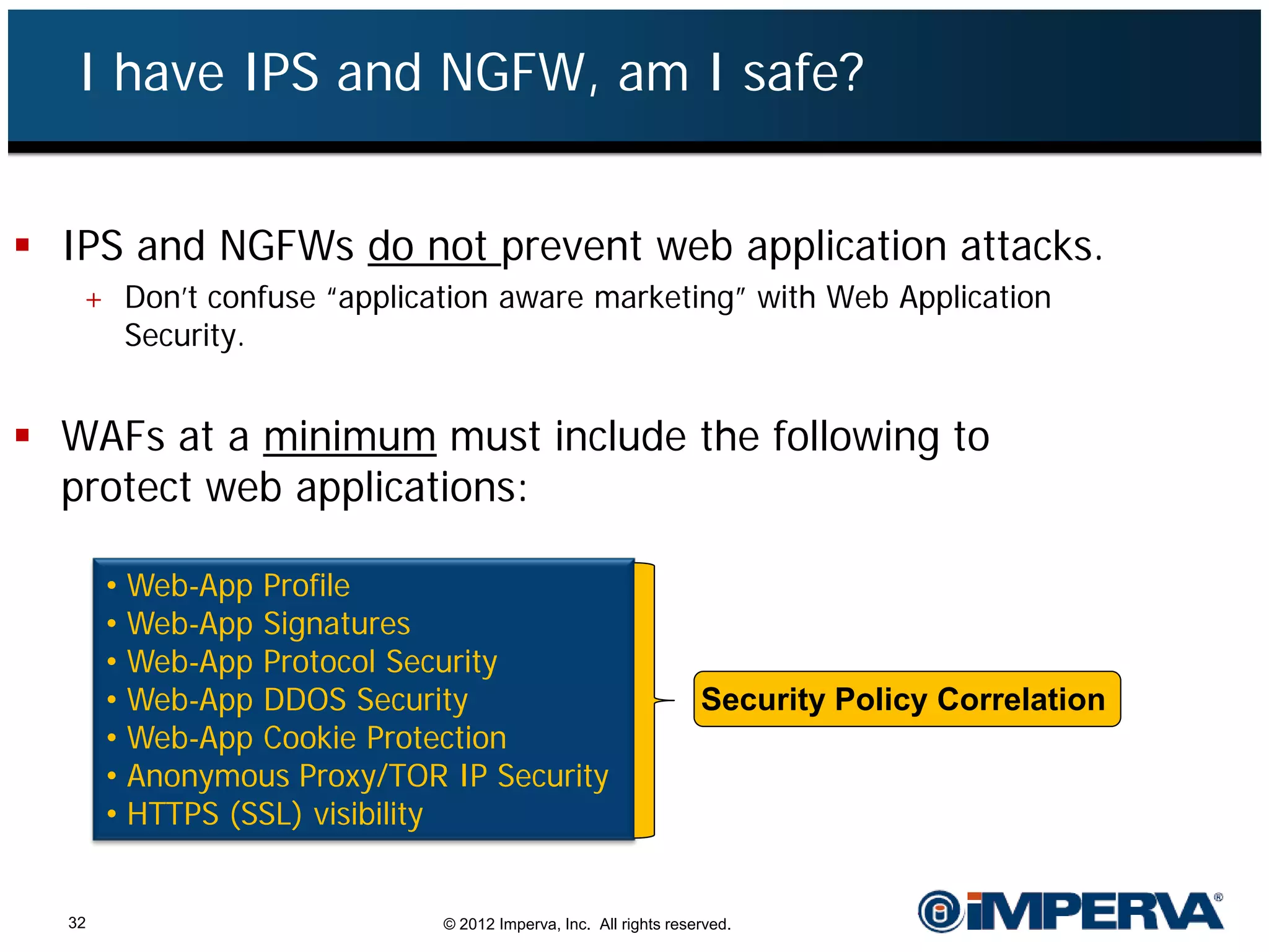 I have IPS and NGFW, am I safe?


 IPS and NGFWs do not prevent web application attacks.
   + Don’t confuse “application aware marketing” with Web Application
     Security.


 WAFs at a minimum must include the following to
  protect web applications:

       • Web-App Profile
       • Web-App Signatures
       • Web-App Protocol Security
       • Web-App DDOS Security                                   Security Policy Correlation
       • Web-App Cookie Protection
       • Anonymous Proxy/TOR IP Security
       • HTTPS (SSL) visibility


  32                         © 2012 Imperva, Inc. All rights reserved.
 