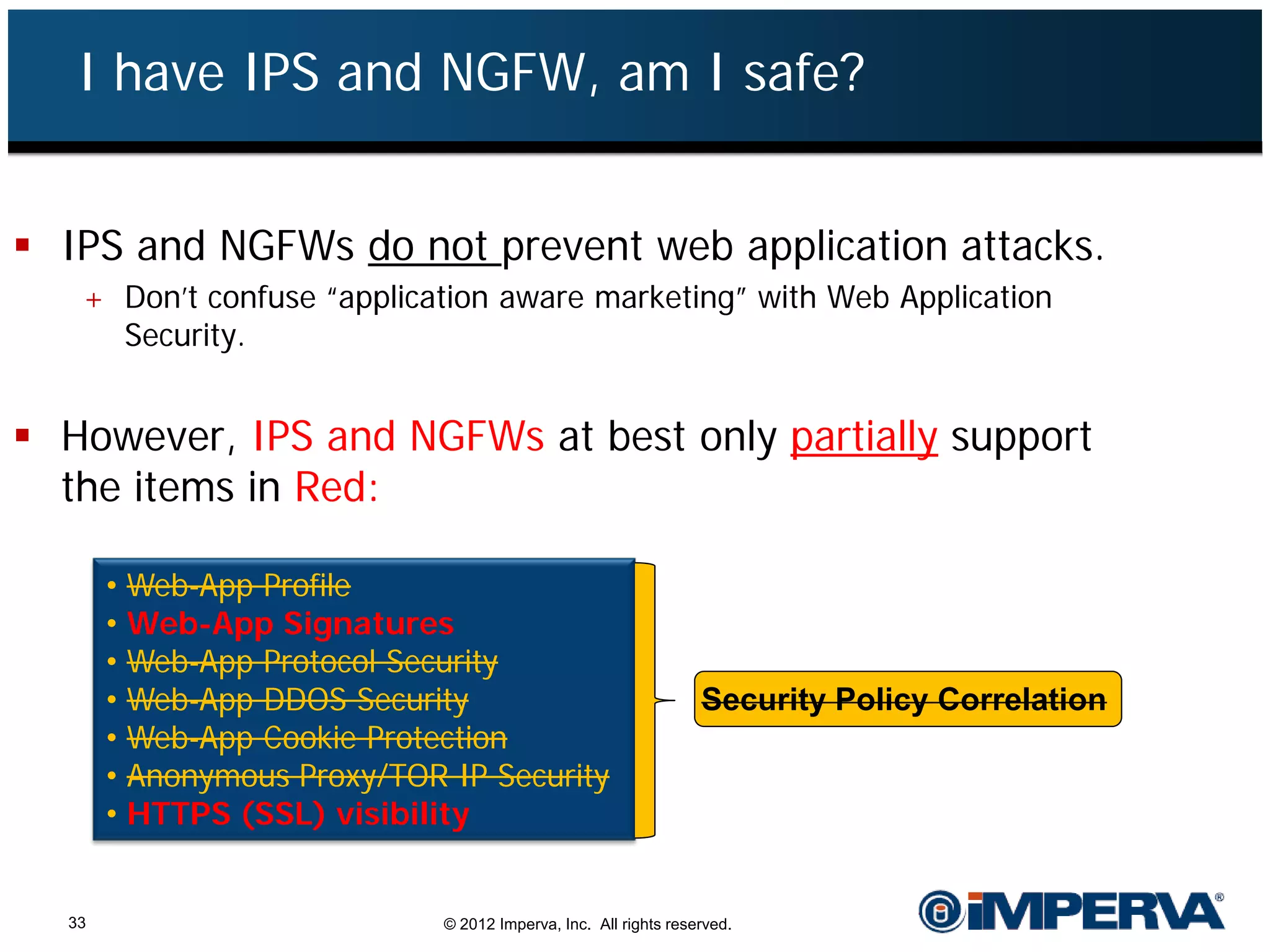 I have IPS and NGFW, am I safe?


 IPS and NGFWs do not prevent web application attacks.
   + Don’t confuse “application aware marketing” with Web Application
     Security.


 However, IPS and NGFWs at best only partially support
  the items in Red:

       •   Web-App Profile
       •   Web-App Signatures
       •   Web-App Protocol Security
       •   Web-App DDOS Security                                   Security Policy Correlation
       •   Web-App Cookie Protection
       •   Anonymous Proxy/TOR IP Security
       •   HTTPS (SSL) visibility


  33                           © 2012 Imperva, Inc. All rights reserved.
 