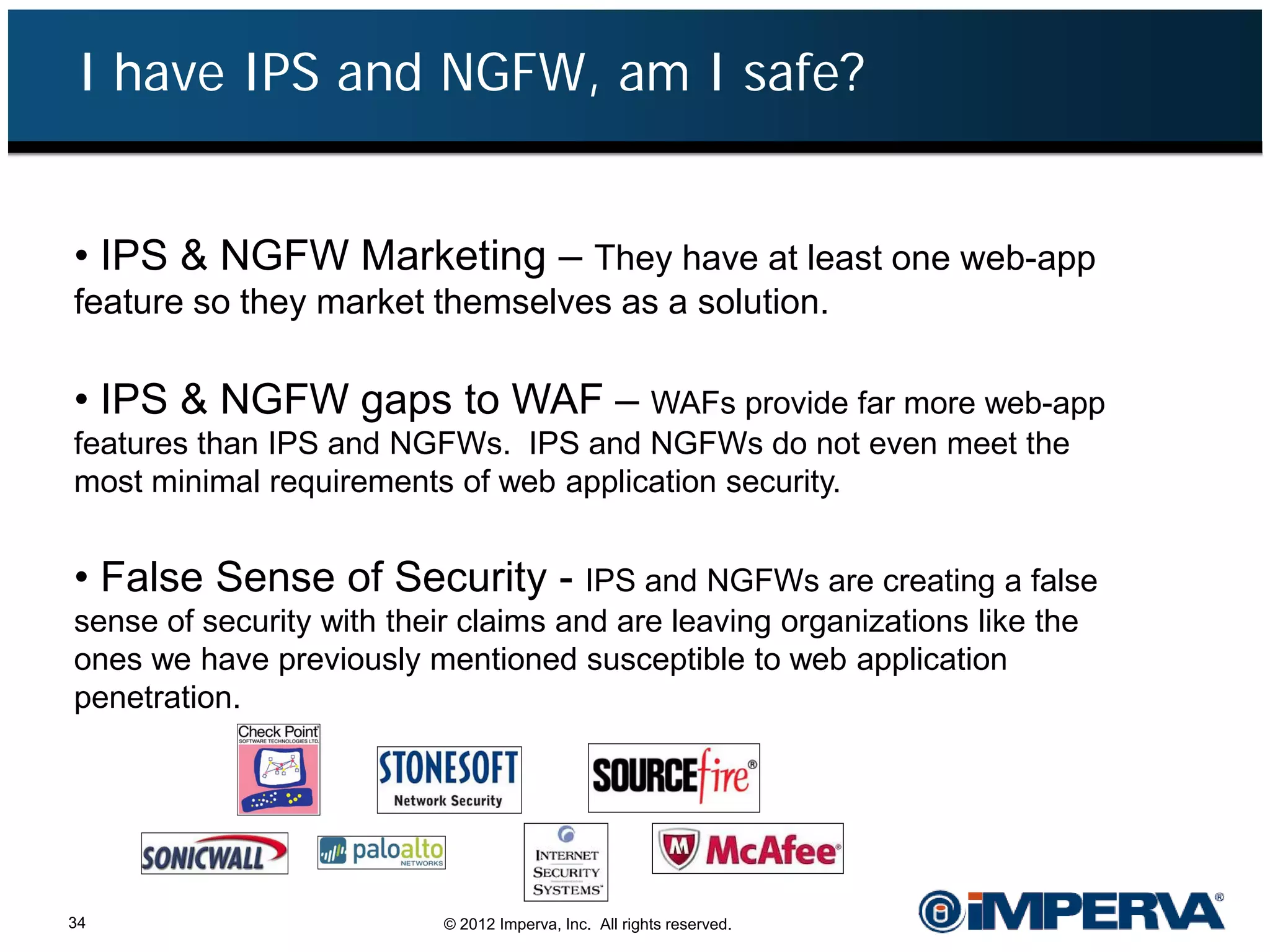 I have IPS and NGFW, am I safe?


• IPS & NGFW Marketing – They have at least one web-app
feature so they market themselves as a solution.

• IPS & NGFW gaps to WAF – WAFs provide far more web-app
features than IPS and NGFWs. IPS and NGFWs do not even meet the
most minimal requirements of web application security.


• False Sense of Security - IPS and NGFWs are creating a false
sense of security with their claims and are leaving organizations like the
ones we have previously mentioned susceptible to web application
penetration.




34                         © 2012 Imperva, Inc. All rights reserved.
 