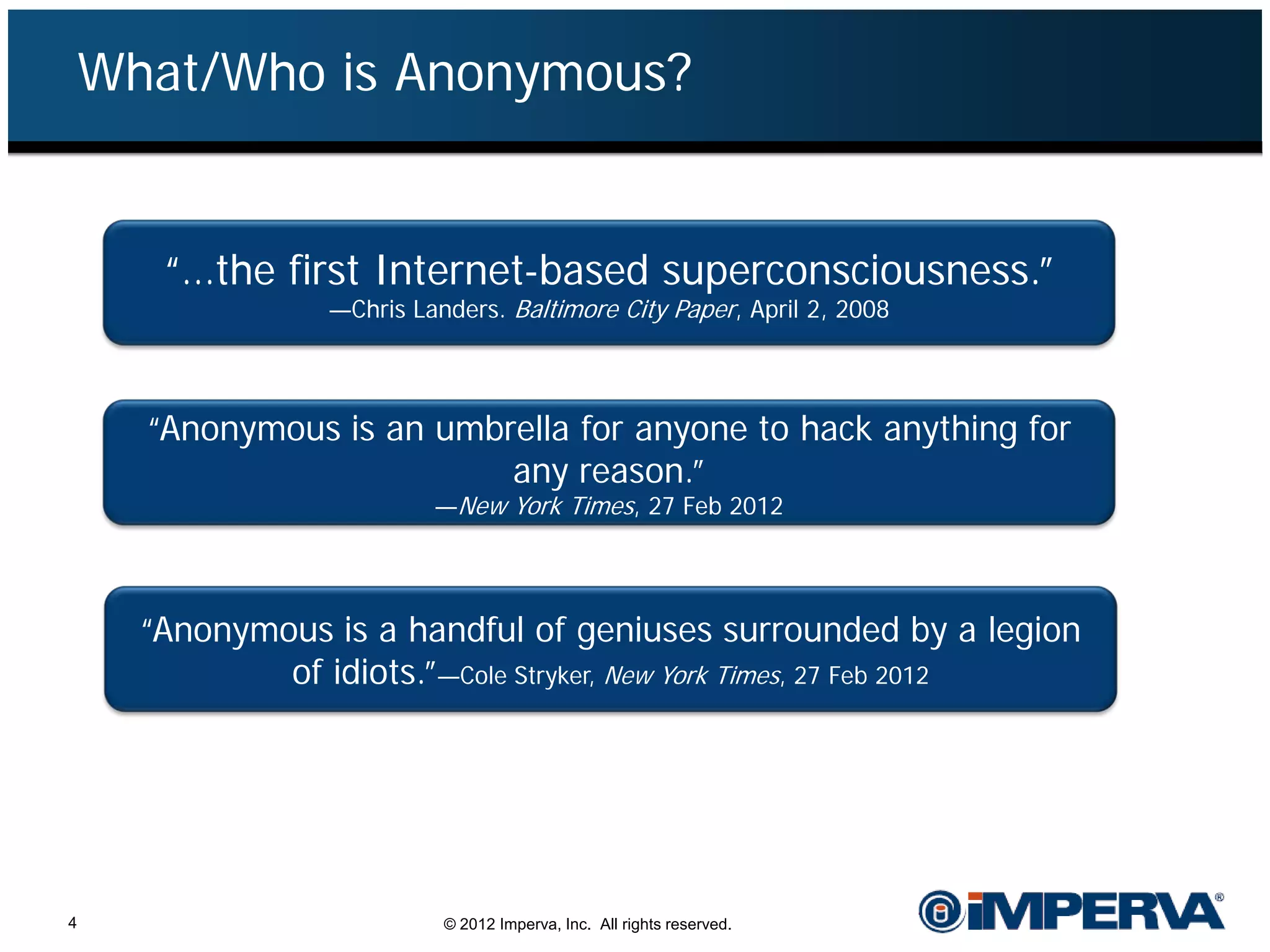 What/Who is Anonymous?


       “…the first Internet-based superconsciousness.”
                  —Chris Landers. Baltimore City Paper, April 2, 2008



      “Anonymous is an umbrella for anyone to hack anything for
                           any reason.”
                           —New York Times, 27 Feb 2012




      “Anonymous is a handful of geniuses surrounded by a legion
              of idiots.”—Cole Stryker, New York Times, 27 Feb 2012




4                           © 2012 Imperva, Inc. All rights reserved.
 