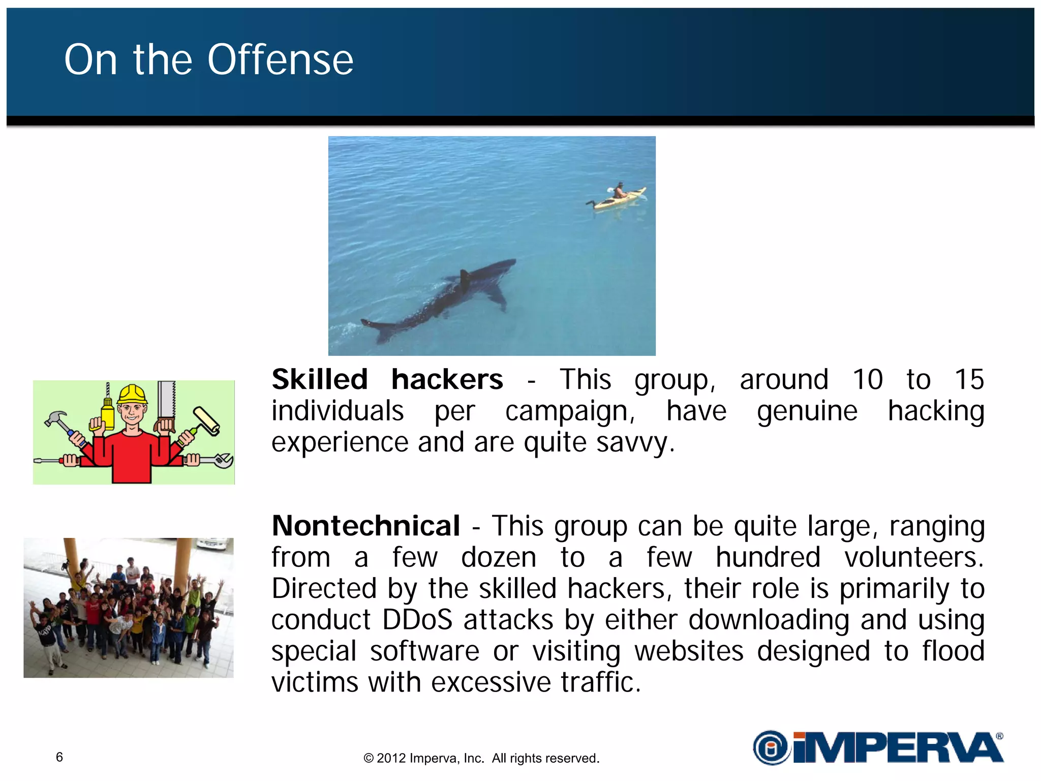 On the Offense




             Skilled hackers - This group, around 10 to 15
             individuals per campaign, have genuine hacking
             experience and are quite savvy.

             Nontechnical - This group can be quite large, ranging
             from a few dozen to a few hundred volunteers.
             Directed by the skilled hackers, their role is primarily to
             conduct DDoS attacks by either downloading and using
             special software or visiting websites designed to flood
             victims with excessive traffic.

6                    © 2012 Imperva, Inc. All rights reserved.
 