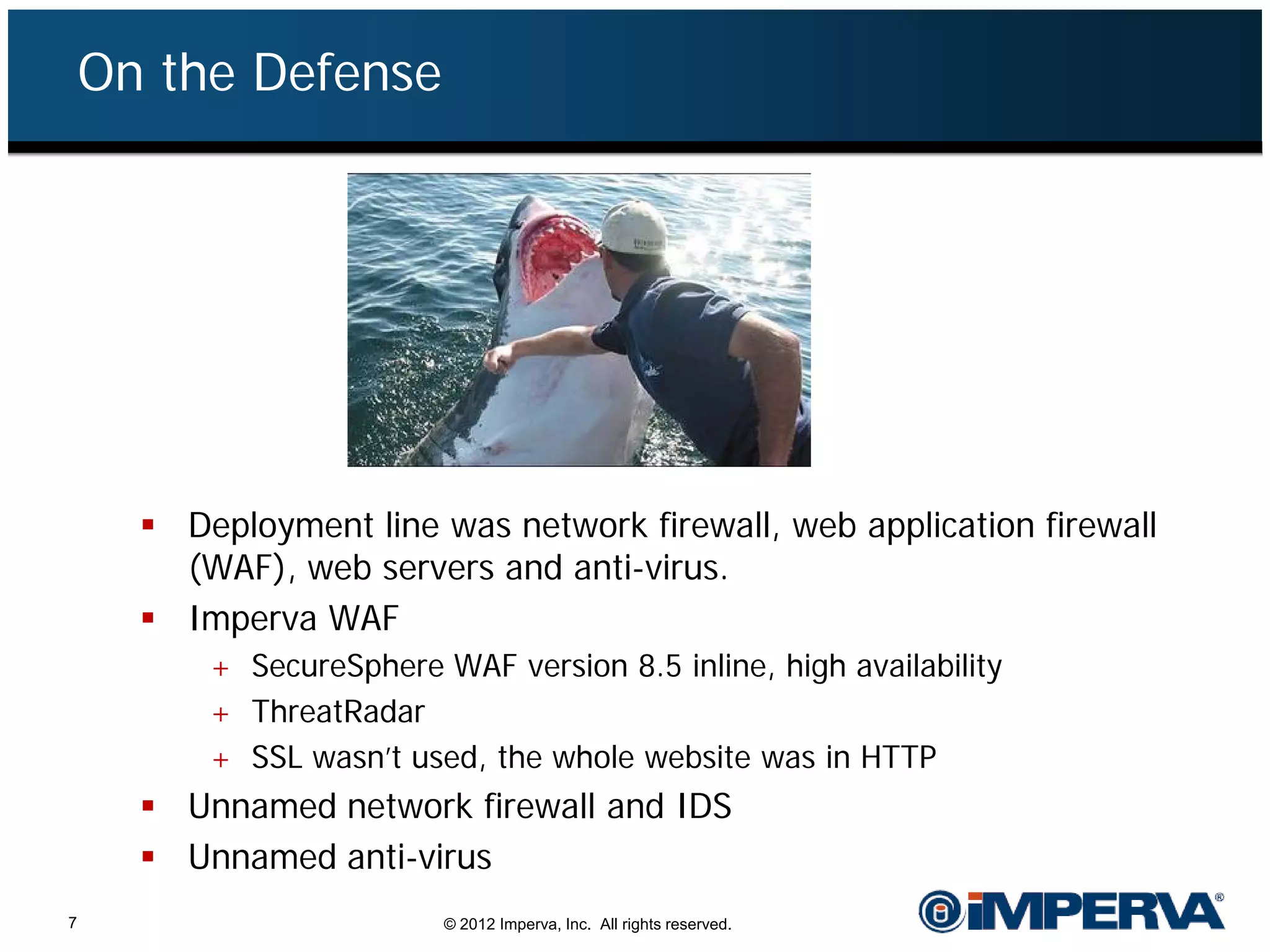 On the Defense




       Deployment line was network firewall, web application firewall
        (WAF), web servers and anti-virus.
       Imperva WAF
          + SecureSphere WAF version 8.5 inline, high availability
          + ThreatRadar
          + SSL wasn’t used, the whole website was in HTTP
       Unnamed network firewall and IDS
       Unnamed anti-virus
7                         © 2012 Imperva, Inc. All rights reserved.
 