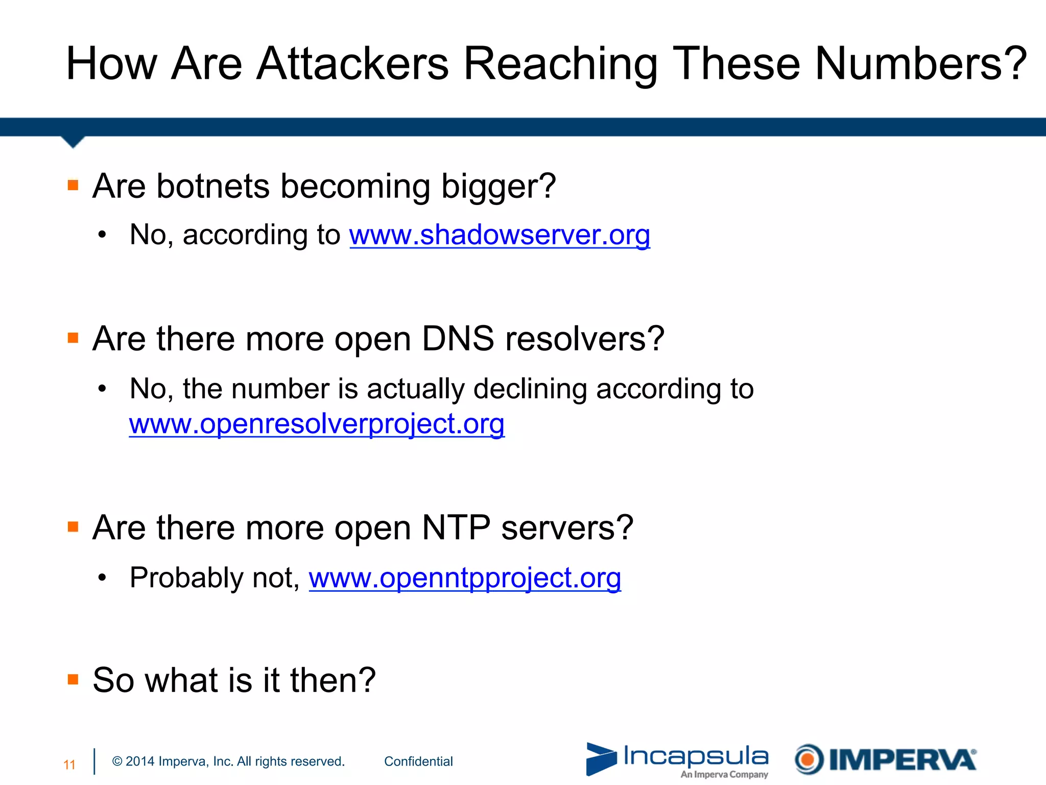 © 2014 Imperva, Inc. All rights reserved.
How Are Attackers Reaching These Numbers?
§  Are botnets becoming bigger?
•  No, according to www.shadowserver.org
§  Are there more open DNS resolvers?
•  No, the number is actually declining according to
www.openresolverproject.org
§  Are there more open NTP servers?
•  Probably not, www.openntpproject.org
§  So what is it then?
11 Confidential
 