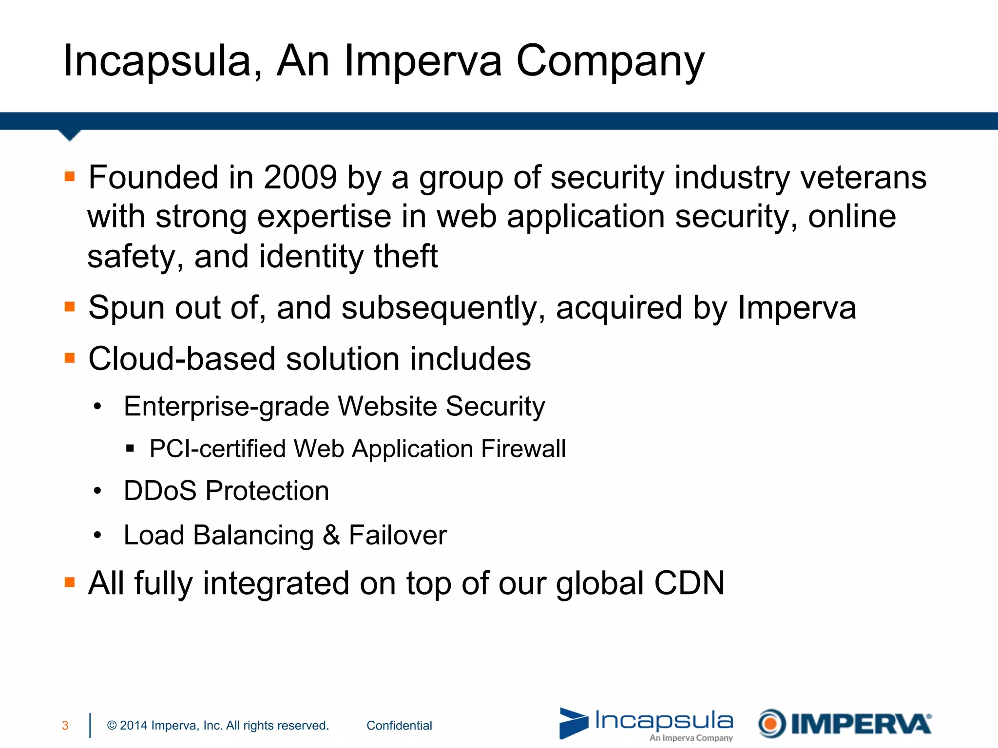 © 2014 Imperva, Inc. All rights reserved.
Incapsula, An Imperva Company
Confidential3
§  Founded in 2009 by a group of security industry veterans
with strong expertise in web application security, online
safety, and identity theft
§  Spun out of, and subsequently, acquired by Imperva
§  Cloud-based solution includes
•  Enterprise-grade Website Security
§  PCI-certified Web Application Firewall
•  DDoS Protection
•  Load Balancing & Failover
§  All fully integrated on top of our global CDN
 