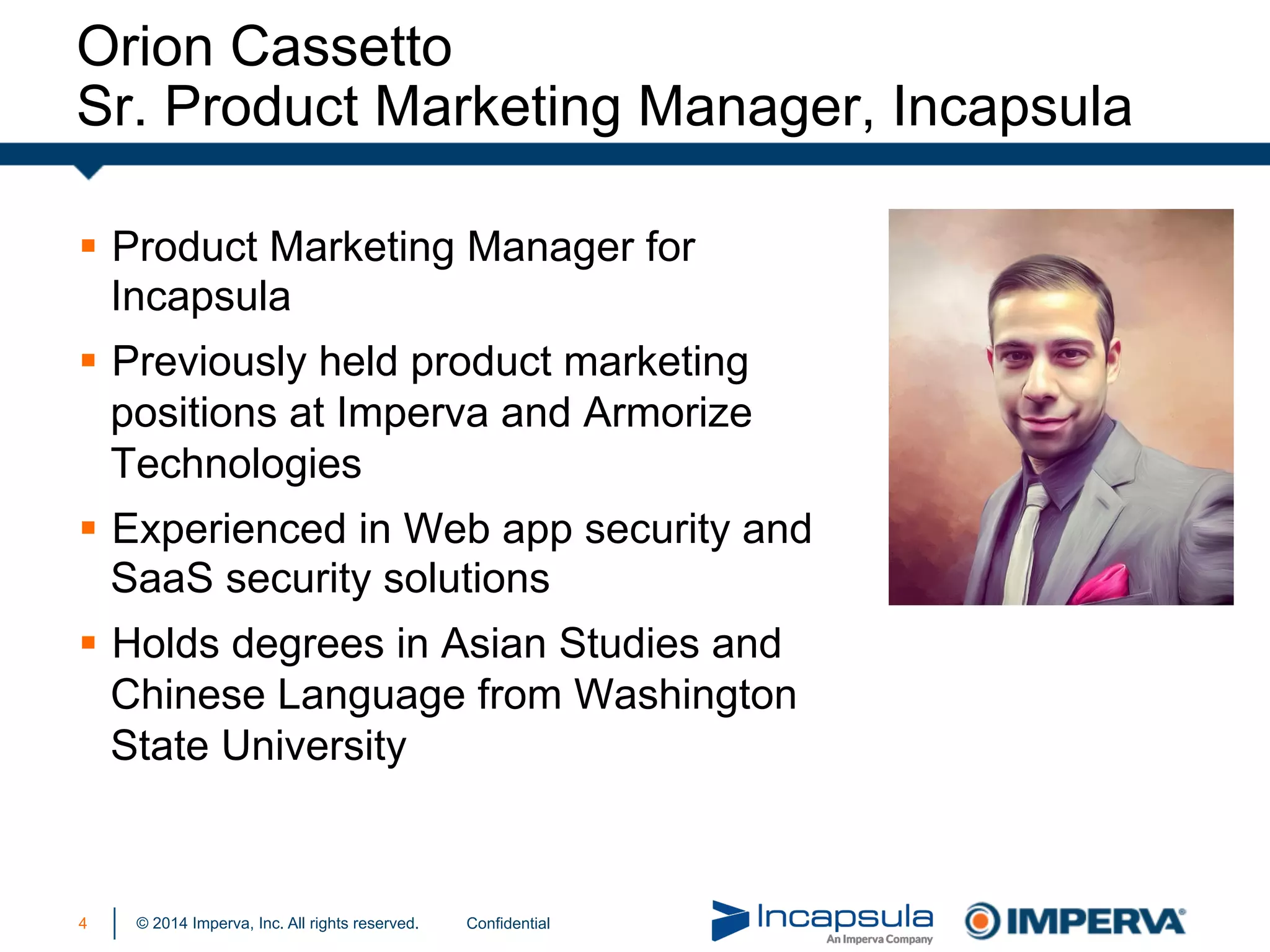 © 2014 Imperva, Inc. All rights reserved.4
§  Product Marketing Manager for
Incapsula
§  Previously held product marketing
positions at Imperva and Armorize
Technologies
§  Experienced in Web app security and
SaaS security solutions
§  Holds degrees in Asian Studies and
Chinese Language from Washington
State University
Orion Cassetto
Sr. Product Marketing Manager, Incapsula
Confidential
 
