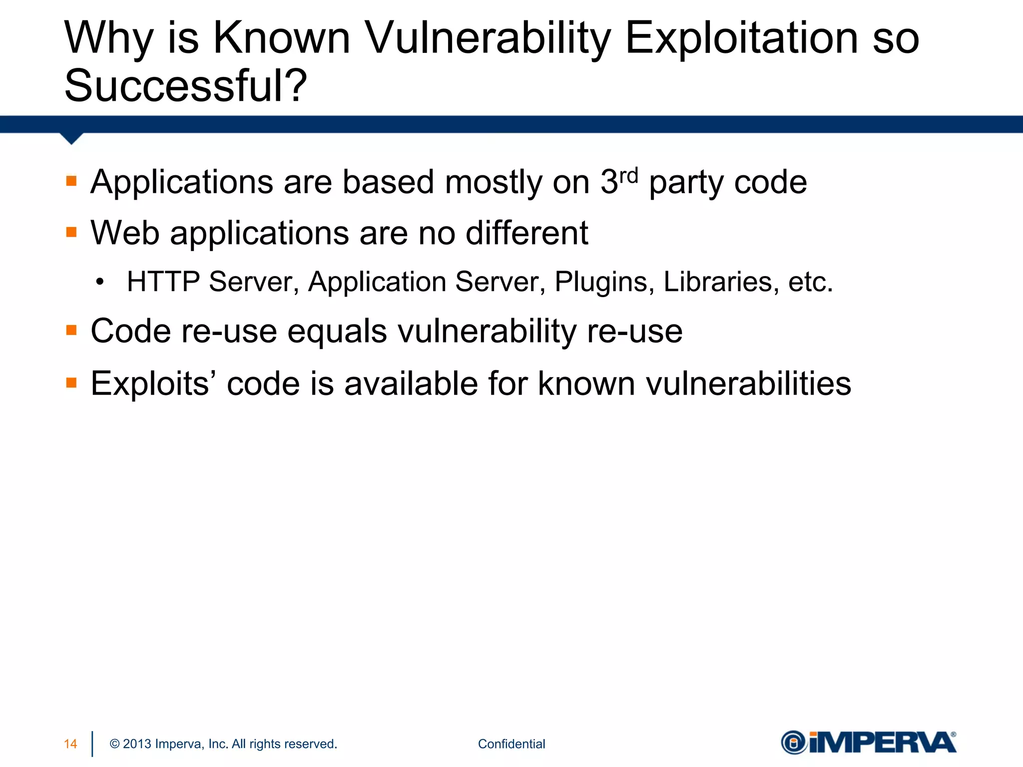Why is Known Vulnerability Exploitation so
Successful?
§  Applications are based mostly on 3rd party code
§  Web applications are no different
•  HTTP Server, Application Server, Plugins, Libraries, etc.

§  Code re-use equals vulnerability re-use
§  Exploits’ code is available for known vulnerabilities

14

© 2013 Imperva, Inc. All rights reserved.

Confidential

 