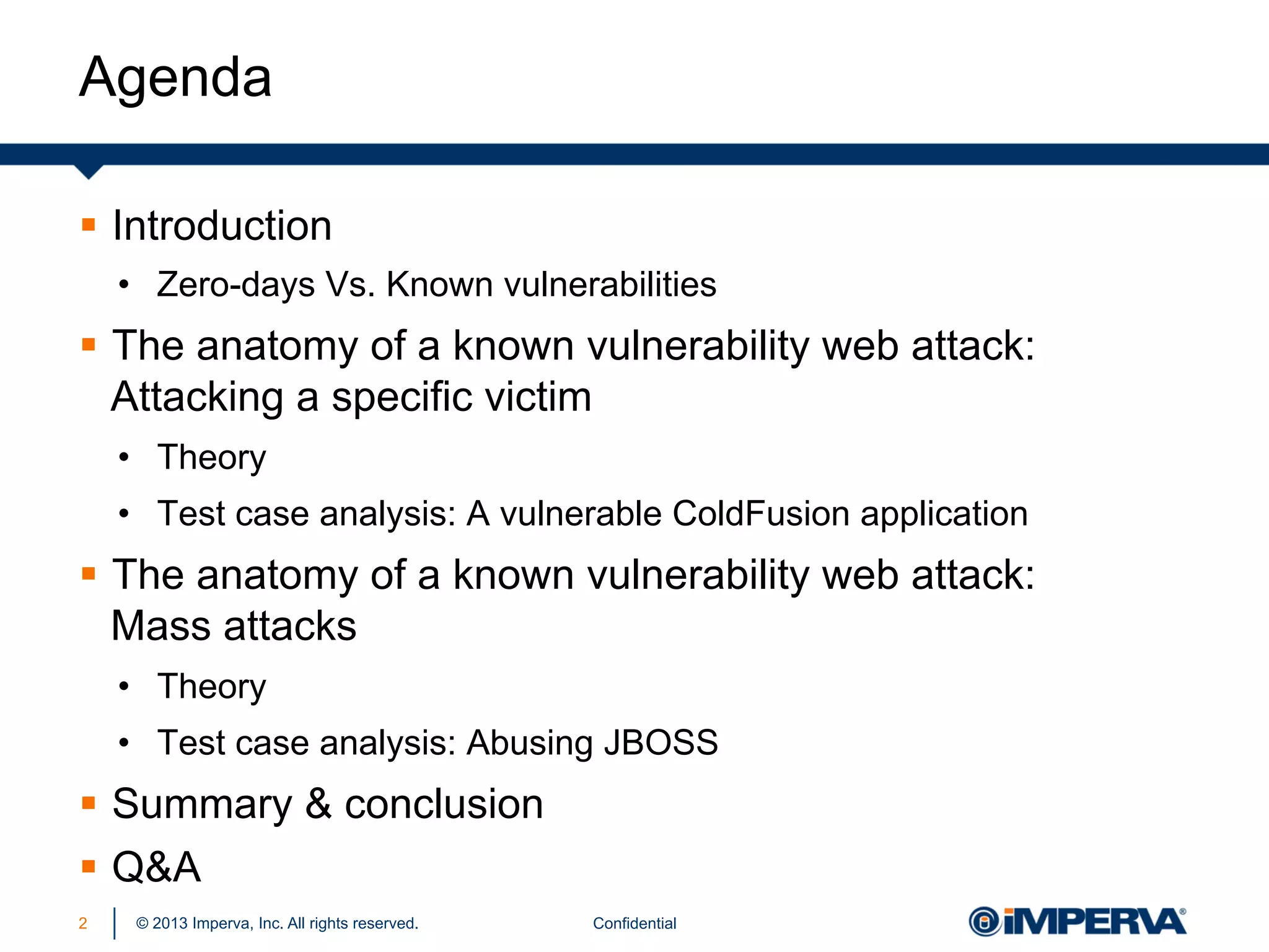 Agenda
§  Introduction
•  Zero-days Vs. Known vulnerabilities

§  The anatomy of a known vulnerability web attack:
Attacking a specific victim
•  Theory
•  Test case analysis: A vulnerable ColdFusion application

§  The anatomy of a known vulnerability web attack:
Mass attacks
•  Theory
•  Test case analysis: Abusing JBOSS

§  Summary & conclusion
§  Q&A
2

© 2013 Imperva, Inc. All rights reserved.

Confidential

 