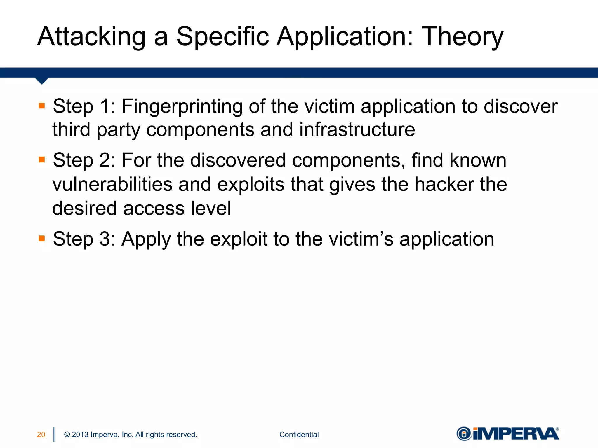 Attacking a Specific Application: Theory
§  Step 1: Fingerprinting of the victim application to discover
third party components and infrastructure
§  Step 2: For the discovered components, find known
vulnerabilities and exploits that gives the hacker the
desired access level
§  Step 3: Apply the exploit to the victim’s application

20

© 2013 Imperva, Inc. All rights reserved.

Confidential

 