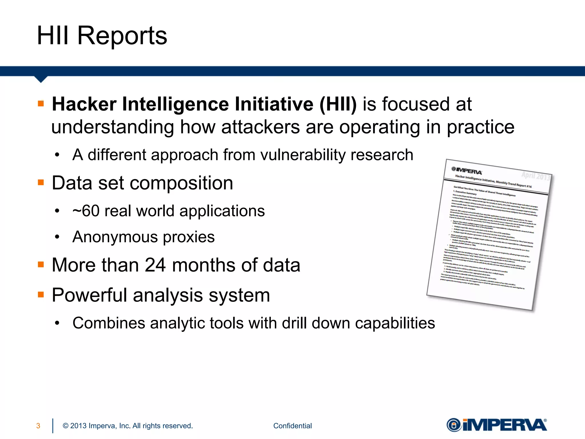 HII Reports
§  Hacker Intelligence Initiative (HII) is focused at
understanding how attackers are operating in practice
•  A different approach from vulnerability research

§  Data set composition
•  ~60 real world applications
•  Anonymous proxies

§  More than 24 months of data
§  Powerful analysis system
•  Combines analytic tools with drill down capabilities

3

© 2013 Imperva, Inc. All rights reserved.

Confidential

 