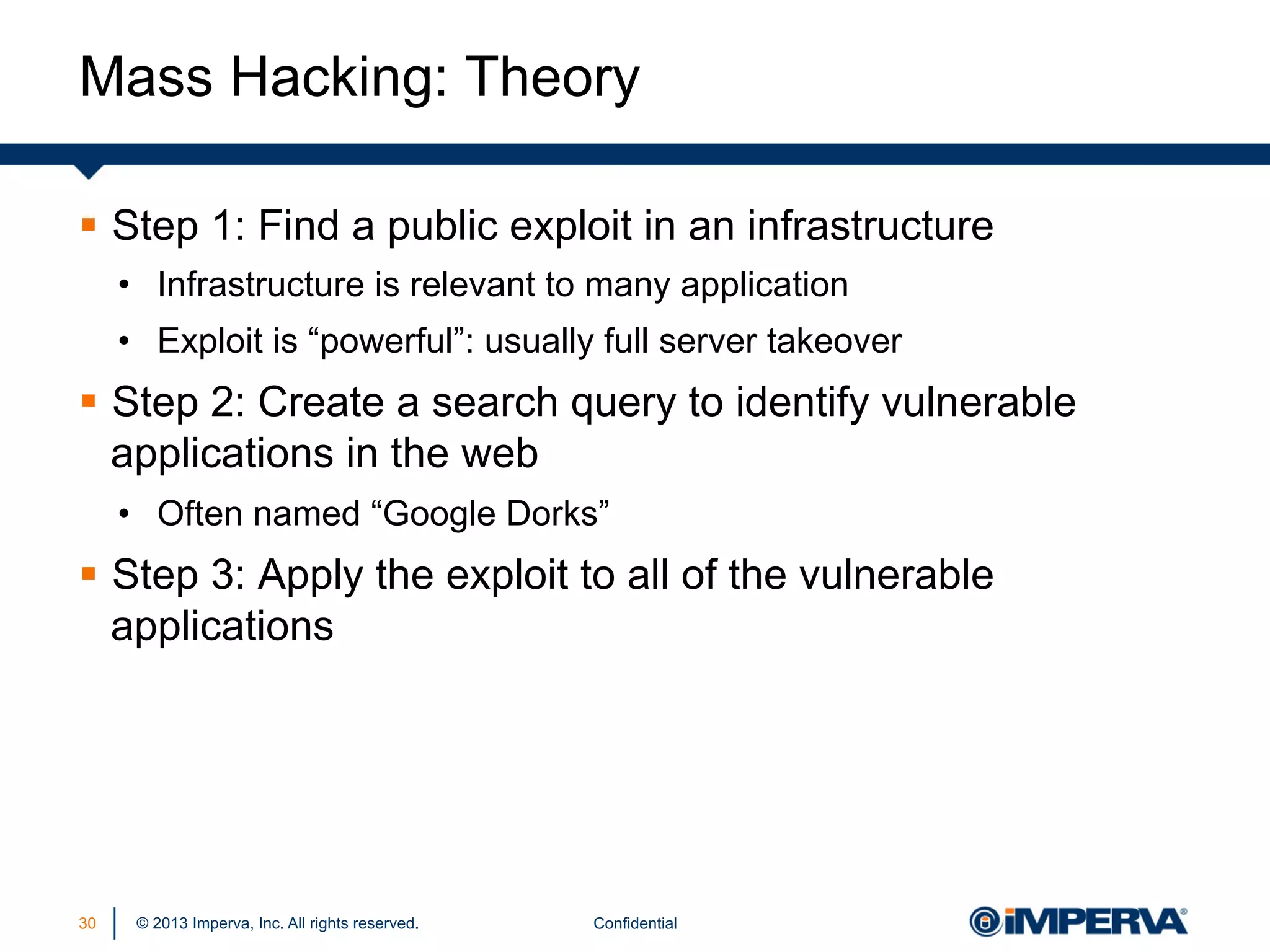 Mass Hacking: Theory
§  Step 1: Find a public exploit in an infrastructure
•  Infrastructure is relevant to many application
•  Exploit is “powerful”: usually full server takeover

§  Step 2: Create a search query to identify vulnerable
applications in the web
•  Often named “Google Dorks”

§  Step 3: Apply the exploit to all of the vulnerable
applications

30

© 2013 Imperva, Inc. All rights reserved.

Confidential

 