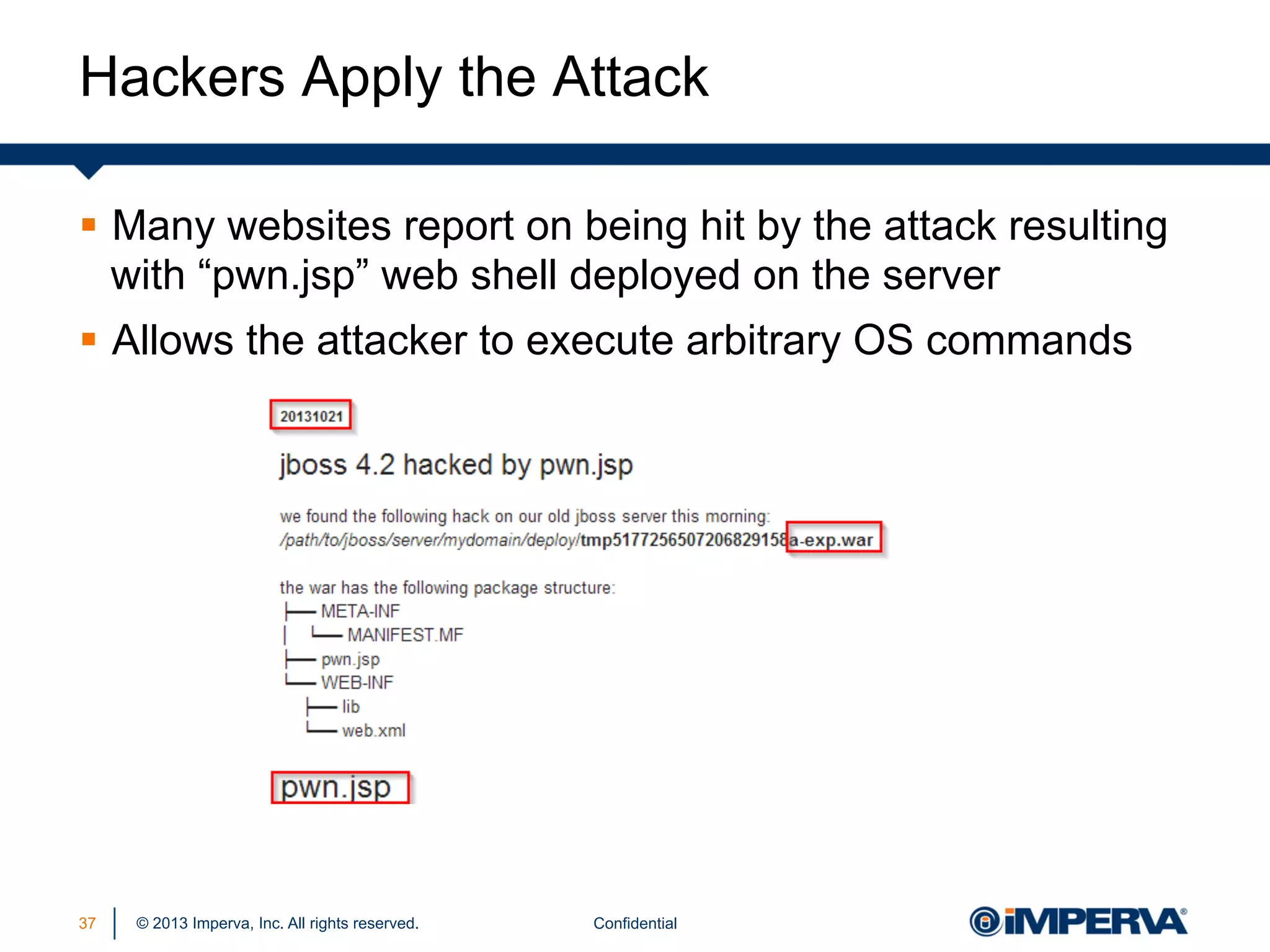 Hackers Apply the Attack
§  Many websites report on being hit by the attack resulting
with “pwn.jsp” web shell deployed on the server
§  Allows the attacker to execute arbitrary OS commands

37

© 2013 Imperva, Inc. All rights reserved.

Confidential

 