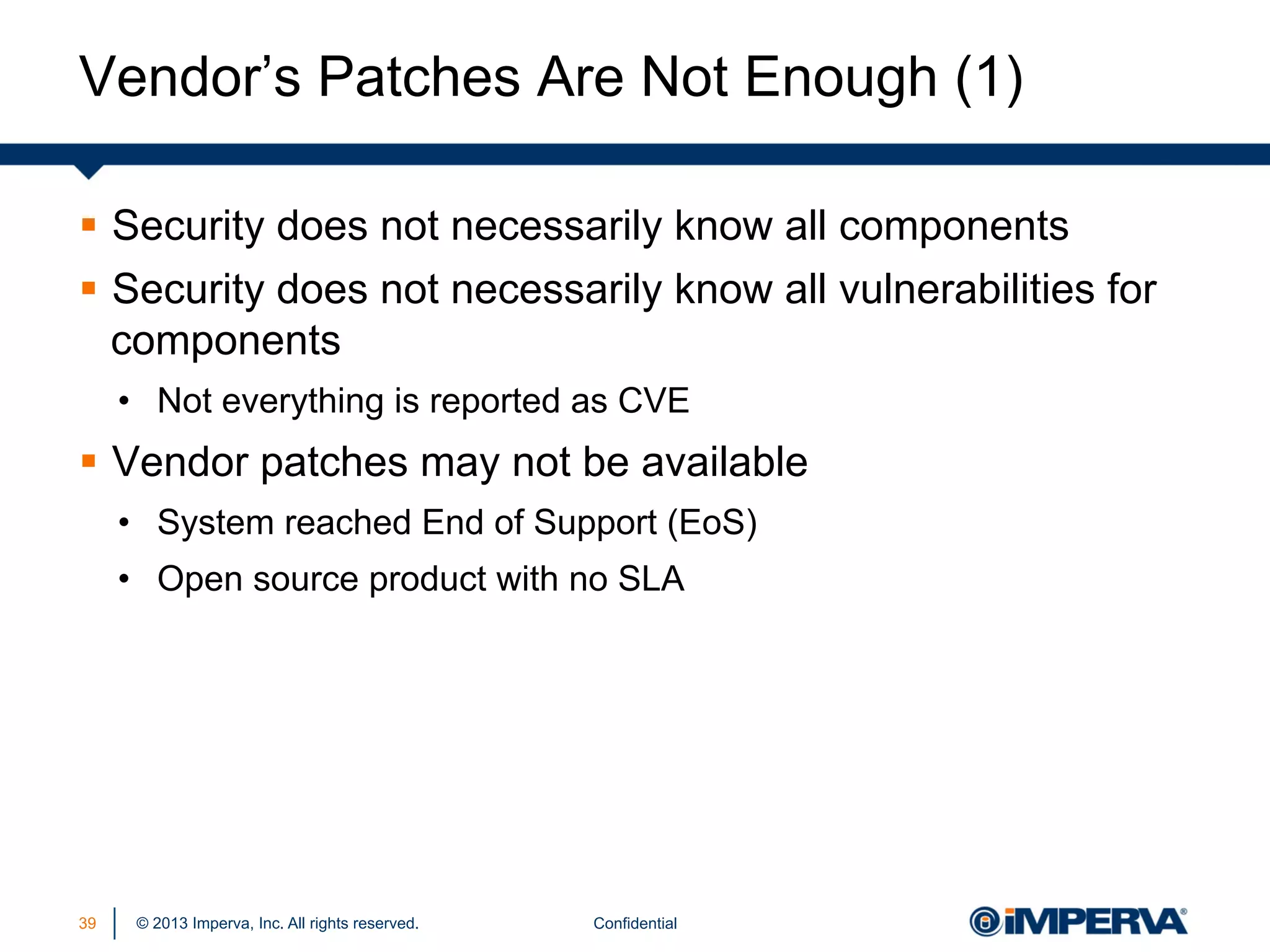 Vendor’s Patches Are Not Enough (1)
§  Security does not necessarily know all components
§  Security does not necessarily know all vulnerabilities for
components
•  Not everything is reported as CVE

§  Vendor patches may not be available
•  System reached End of Support (EoS)
•  Open source product with no SLA

39

© 2013 Imperva, Inc. All rights reserved.

Confidential

 