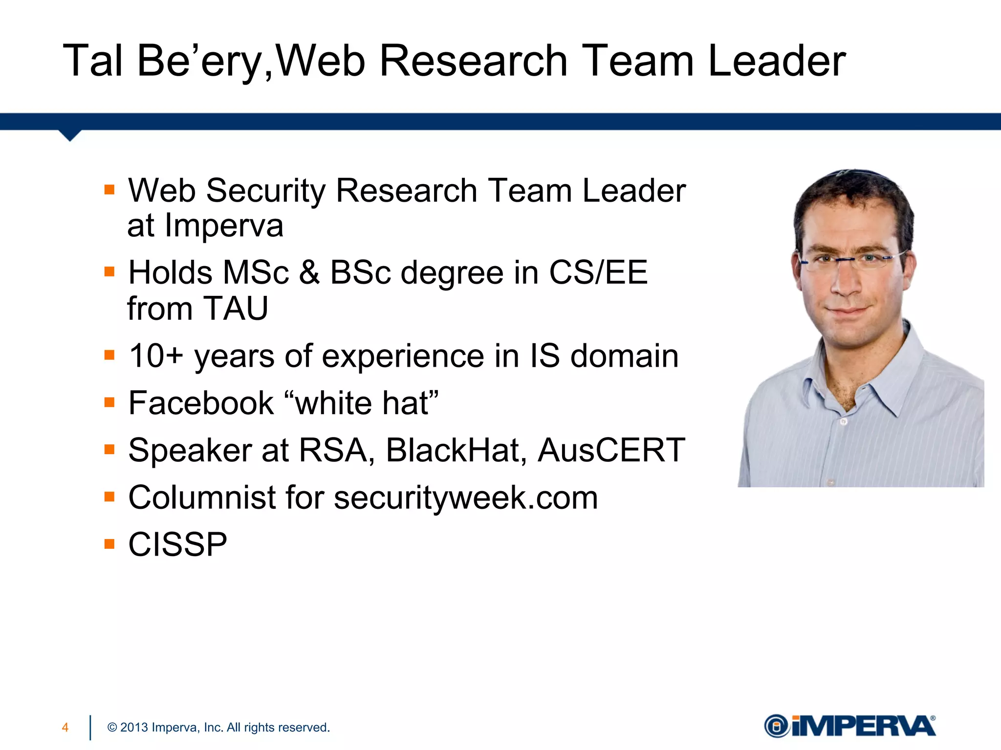 Tal Be’ery,Web Research Team Leader
§  Web Security Research Team Leader
at Imperva
§  Holds MSc & BSc degree in CS/EE
from TAU
§  10+ years of experience in IS domain
§  Facebook “white hat”
§  Speaker at RSA, BlackHat, AusCERT
§  Columnist for securityweek.com
§  CISSP

4

© 2013 Imperva, Inc. All rights reserved.

 